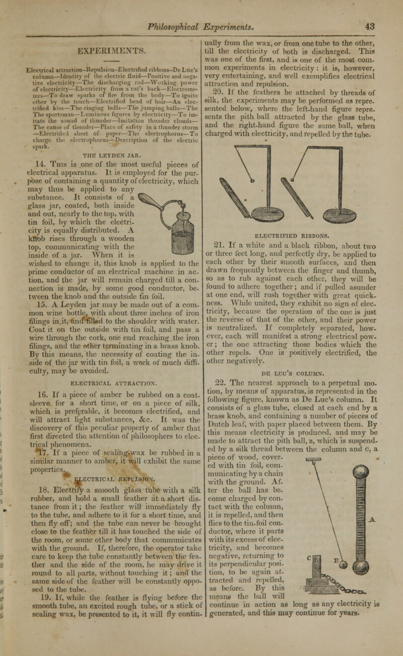 EXPERIMENTS. Electrical attraction-Repulsion-Electrified ribbons-De Luc's column—Identity of the electric Uuid—Positive and nega- tive electricity—The discharging rod—Working power of electricity—Electricity from a cat's back—Electrome- 1*0 draw sparks of fire from the body—To ignite . tlier by the touch—Electrified bead of hair—An elec- trified kiss—The ringing Delia—The jumping balls—The The sportsman—Luminous figures by electricity—To im- itate the sound of thunder—Imitation thunder clouds— The cat fety in a thunder storm —Electrified sheet of paper—The electrophorus—To phorus—Description of the electric spark. THE LEYDEN JAR. 14. Tins is one of the most useful pieces of electrical apparatus. It is employed for the pur- pose of containing a quantity of electricity, which may thus he applied to any substance. It consists of a glass jar, coated, both inside and out, nearly to the top, with tin foil, by which the electri- city is equally distributed. A kfiob rises through a wooden top, communicatino- with the inside of a jar. When it is wished to change it, this knob is applied to the prime conductor of an electrical machine in ac- tion, and the jar will remain charged till a con- nection is made, by some good conductor, be- tween the knob and the outside tin foil. 15. A Leydcn jar may be made out of a com- mon wine bottle, with about three inches of iron filings in it, and' filled to the shoulder with water. Coat it on the outside with tin foil, and pass a wire through the cork, one end reaching the iron filings, and the other terminating in a brass knob. By this means, the necessity of coating the in- side of the jar with tin foil, a work of much diffi- culty, may be avoided. ELECTRICAL ATTRACTION. 16. If a piece of amber be rubbed on a coat- sleeve for a short time, or on a piece of silk, which is preferable, it becomes electrified, and will attract light substances, &c. It was the discovery of this peculiar property of amber that firs! directed tin: attention of philosophers to elec- trical phenomena. 17. If a piece of sealing-wax be rubbed in a similar manner to amber, it will exhibit the same properties. ELECTRICAL REPULSION. 18. Electrify a smooth glass tube with a silk rubber, and hold a small feather at a short dis- tance from it; the feather will immediately fly to the tube, and adhere to it for a short time, and then fly off'; and the tube can never be brought close to the feather till it has touched the side of the room, or some other body that communicates with the ground. If, therefore, the operator take care to keep the tube constantly between the lea- ther and the side of the room, he may drive it round to all parts, without touching it; and the same side of the feather will be constantly oppo- sed to the tube. 19. If, while the feather is flying before the smooth tube, an excited rough tube, or a stick of sealing wax, be presented to it, it will fly contin- ually from the wax, or from one tube to the other, till the electricity of both is discharged. This was one of the first, and is one of the most com- mon experiments in electricity : it is, however, very entertaining, and well exemplifies electrical attraction and repulsion. 20. If the feathers be attached by threads of silk, the experiments may be performed as repre- sented below, where the left-hand figure repre- sents the pith ball attracted by the glass tube, and the right-hand figure the same ball, when charged with electricity, and repelled by the tube. ELECTRIFIED RIBBONS. 21. If a white and a black ribbon, about two or three feet long, and perfectly dry, be applied to each other by their smooth surfaces, and then drawn frequently between the finger and thumb, so as to rub against each other, they will be found to adhere together ; and if pulled asunder at one end, will rush together with great quick- ness. While united, they exhibit no sign of elec- tricity, because the operation of the one is just the reverse of that of the other, and their power is neutralized. If completely separated, how- ever, each will manifest a strong electrical pow- er ; the one attracting those bodies which the other repels. One is positively electrified, the other negatively. DE LUC'S COLUMN. 22. The nearest approach to a perpetual mo- tion, by means of apparatus, is represented in the following figure, known as De Luc's column. It consists of a glass tube, closed at each end by a brass knob, and containing a number of pieces of Dutch leaf, with paper placed between them. By this means electricity is produced, and may be made to attract the pith ball, b, which is suspend- ed by a silk thread between the column and c, a piece of wood, cover- ed with tin foil, com- municating by a chain with the ground. Af- ter the ball has be- come charged by con- tact with the column, it is repelled, and then flies to the tin-foil con- ductor, where it parts with its excess of elec- tricity, and becomes negative, returning to its perpendicular posi- tion, to be again at- tracted and repelled, as before. By this means the ball will continue in action as long as any electricity is generated, and this may continue for years.