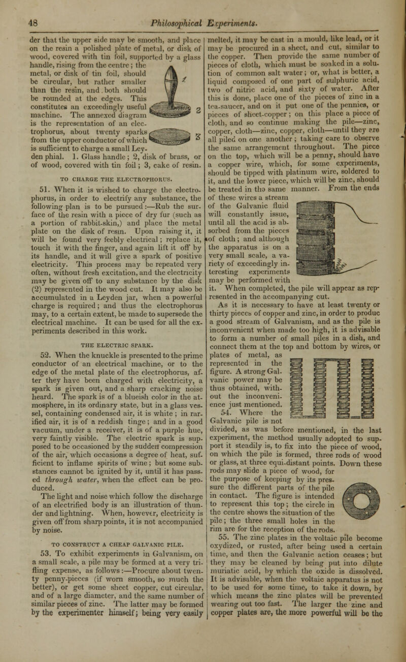 dcr that the upper side may be smooth, and place on the resin a polished plate of metal, or disk of wood, covered with tin foil, supported by a glass handle, rising from the centre ; the metal, or disk of tin foil, should be circular, but rather smaller than the resin, and . both should be rounded at the edges. This constitutes an exceedingly useful machine. The annexed diagram is the representation of an clec- trophorus, about twenty sparks from the upper conductor of which is sufficient to charge a small Ley- den phial. 1. Glass handle; 2, disk of brass, or of wood, covered with tin foil; 3, cake of resin. TO CHARGE THE ELECTROPHORUS. 51. When it is wished to charge the electro- phorus, in order to electrify any substance, the following plan is to be pursued:—Rub the sur- face of the resin with a piece of dry fur (such as a portion of rabbit-skin,) and place the metal plate on the disk of resin. Upon raising it, it will be found very feebly electrical; replace it, touch it with the finger, and again lift it off by its handle, and it will give a spark of positive electricity. This process may be repeated very often, without fresh excitation, and the electricity may be given off to any substance by the disk (2) represented in the wood cut. It may also be accumulated in a Leyden jar, when a powerful charge is required; and thus the electrophorus may, to a certain extent, be made to supersede the electrical machine. It can be used for all the ex- periments described in this work. THE ELECTRIC SrARK. 52. When the knuckle is presented to the prime conductor of an electrical machine, or to the edge of the metal plate of the electrophorus, af- ter they have been charged with electricity, a spark is given out, and a sharp cracking noise heard. The spark is of a blueish color in the at- mosphere, in its ordinary state, but in a glass ves- sel, containing condensed air, it is white ; in rar- ified air, it is of a reddish tinge ; and in a good vacuum, under a receiver, it is of a purple hue, very faintly visible. The electric spark is sup- posed to be occasioned by the sudden compression of the air, which occasions a degree of heat, suf- ficient to inflame spirits of wine ; but some sub- stances cannot be ignited by it, until it has pass- ed through water, when the effect can be pro- duced. melted, it may be cast in a mould, like lead, or it m iv be procured in a sheet, and cut, similar to the copper. Then provide the same number of pieces of cloth, which must be soaked in a solu- tion of common salt water; or, what is better, a liquid composed of one part of sulphuric acid, two of nitric acid, and sixty of water. After this is done, place one of the pieces of zinc in a tea-saucer, and on it put one of the pennies, or pieces of sheet-copper ; on this place a piece of cloth, and so continue making the pile—zinc, copper, cloth—zinc, copper, cloth—until they ere all piled on one another ; taking care to observe the same arrangement throughout. The piece on the top, which will be a penny, should have a copper wire, which, for some experiments, should be tipped with platinum wire, soldered to it, and the lower piece, which will be zinc, should be treated in tlio same manner. From the ends of these wires a stream of the Galvanic fluid will constantly issue, until all the acid is ab- sorbed from the pieces lof cloth ; and although the apparatus is on a very small scale, a va- riety of exceedingly in- teresting experiments may be performed with it. When completed, the pile will appear as rep- resented in the accompanying cut. As it is necessary to have at least twenty or thirty pieces of copper and zinc, in order to produc a good stream of Galvanism, and as the pile is inconvenient when made too high, it is advisable to form a number of small piles in a dish, and connect them at the top and bottom by wires, or plates of metal, as represented in the figure. A strong Gal- vanic power may be thus obtained, with- out the inconveni- ence just mentioned. 54. Where the Galvanic pile is not divided, as was before mentioned, in the last experiment, the method usually adopted to sup- port it steadily is, to fix into the piece of wood, on which the pile is formed, three rods of wood or glass, at three equi-distant points. Down these rods may slide a piece of wood, for the purpose of keeping by its pres- sure the different parts of the pile in contact. The figure is intended to represent this top; the circle in o The fight and noise which follow the discharge of an electrified body is an illustration of thun- der and lightning. When, however, electricity is I the centre shows the situation of the given off from sharp points, it is not accompanied pile; the three small holes in the by noise. rim are for the reception of the rods. 55. The zinc plates in the voltaic pile become to construct a cheap calvanic pile. oxydized, or rusted, after being used a certain 53. To exhibit experiments in Galvanism, on , time, and then the Galvanic action ceases; hut a small scale, a pile may be formed at a very tri- ] they may be cleaned by being- put into dilute fling expense, as follows :—Procure about twen- ty penny-pieces (if worn smooth, so much the better), or get some sheet copper, cut circular, and of a large diameter, and the same number of similar pieces of zinc. The latter may be formed by the experimenter himself; being very easily muriatic acid, by which the oxide is dissolved. It is advisable, when the voltaic apparatus is not to be used for some time, to take it down, by which means the zinc plates will be prevented wearing out too fast. The larger the zinc and copper plates are, the more powerful will be the