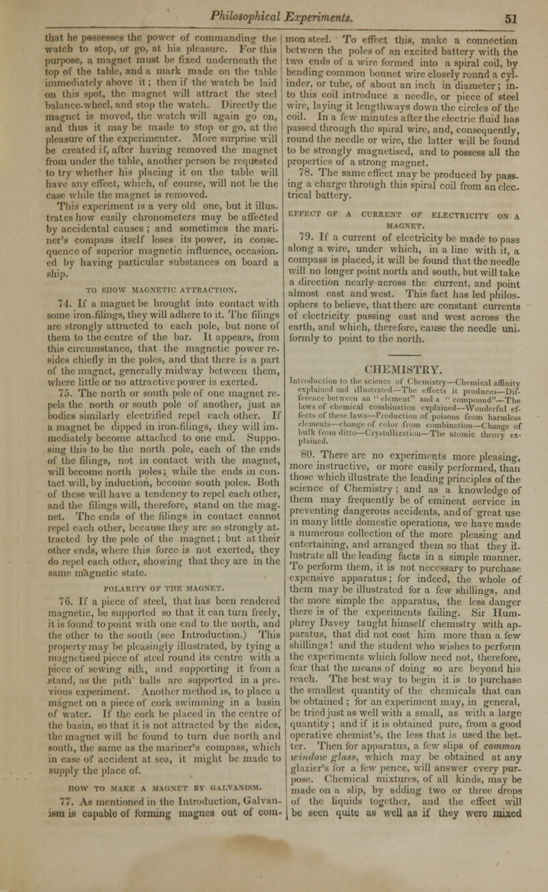 that he possesses the power of commanding the watch to stop, or go, at his pleasure. For this purpose, a magnet must be fixed underneath the top of the table, and a mark made on the table immediately above it; then if the watch be laid on this spot, the magnet will attract the steel e-wheel, and atop the watch. Directly the magnet is moved, the watch will again go on, and thus it may be made to stop or go, at the pleasure of the experimenter. More surprise will be created if, after having removed the magnet from under the table, another person be requested to try whether his placing it on the table will have any effect, which, of course, will not be the case while the magnet is removed. This experiment is a very old one, but it illus- trates how easily chronometers may be affected by accidental causes ; and sometimes the mari- ner's compass itself loses its power, in conse- t>f superior magnetic influence, occasion- ed by having particular substances on board a ship. TO SHOW MAGNETIC ATTRACTION'. 74. If a magnet be brought into contact with some iron-tilings, they will adhere to it. The filings are strongly attracted to each pole, but none of them to the centre of the bar. It appears, from this circumstance, that the magnetic power re- sides chiefly in the poles, and that there is a part of the magnet, generally midway between them, where little or no attractive power is exerted. 75. The north or south pole of one magnet re- pels the north or south pole of another, just as bodies similarly electrified repel each other. If a magnet be dipped in iron-filings, they will im- mediately become attached to one end. Suppo- sing this to be the north pole, each of the ends of the filings, not in contact with the magnet, will become north poles; while the ends in con- tact will, by induction, become south poles. Both of these will have a tendency to repel each other, and the filings will, therefore, stand on the mag- net. The ends of the filings in contact cannot eh other, because they arc so strongly at- (racted by the pole of the magnet; but at their other ends, where this force is not exerted, they do repel each other, showing that they are in the same magnetic state. roLARITV OF THE MAGNET. 7G. If a piece of steel, that has been rendered magnetic, be supported so that it can turn freely, it is found to point with one end to the north, and the other to the south (see Introduction.) This property may be pleasingly illustrated, by tying a magnetised piece of steel round its centre with a piece of sewing silk, and supporting it from a Stand, as the pith balls are supported in a pre- vious experiment. Another method is, to place a inagnet on a piece of cork swimming in a basin of water. If tin- cork be placed in the centre of the basin, so that it is not attracted by the sides, the magnet will be found to turn due north and south, the same as the mariner's compass, which of accident at sea, it might be made to supply the place of. HOW TO .MAKE A MAGNET BY GALVANISM. 77. As mentioned in the Introduction, Galvan- ism is capable of forming magnea out of com- mon steel. To effect this, make a connection between the poles of an excited battery with the two ends of a wire formed into a spiral coil, by bending common bonnet wire closely round a cyl- inder, or tube, of about an inch in diameter ; in- to this coil introduce a needle, or piece of steel wire, laying it lengthways down the circles of the coil. In a few minutes after the electric fluid has passed through the spiral wire, and, consequently, round the needle or wire, the latter will be found to be strongly magnetised, and to possess all the properties of a strong magnet. 78. The same effect may be produced by pass- ing a charge through this spiral coil from an elec- trical battery. EFFECT OF A CURRENT OF ELECTRICITY ON A MAGNET. 79. If a current of electricity be made to pass along a wire, under which, in a line with it, a compass is placed, it will be found that the needle will no longer point north and south, but will take a direction nearly across the current, and point almost east and west. This fact has led philos- ophers to believe, that there are constant currents of electricity passing cast and west across the earth, and which, therefore, cause the needle uni- formly to point to the north. CHEMISTRY. Inn iln, tion in tin- senile, of < luinistry—Chemical affinity explained and illustrated—The i-uvets it produces—Dif- ference between .in element and a  compound—Tlie laws I' chemical combination explained—Wonderful ef- fects of these laws—Production of poisons from harmless elements—change of color from combination—Change of bulk from ditto—Crystallization—The atomic theory ex- plained. 80. There arc no experiments more pleasing, more instructive, or more easily performed, than those which illustrate the leading principles of the science of Chemistry ; and as a knowledge of them may frequently be of eminent service in preventing dangerous accidents, and of great use in many little domestic operations, we have made a numerous collection of the more pleasing and entertaining, and arranged them so that they il- lustrate all the leading facts in a simple manner. To perform them, it is not necessary to purchase expensive apparatus; for indeed, the whole of them may be illustrated for a few shillings, and the more simple the apparatus, the less danger there is of the experiments failing. Sir Hum- phrey Davey taught himself chemistry with ap- paratus, that did not cost him more than a few shillings ! and the student, who wishes to perform the experiments which follow need not, therefore, fear that the means of doing so are beyond his reach. The best way to begin it is to purchase the smallest quantity of the chemicals that can be obtained ; for an experiment may, in general, be tried just as well with a small, as with a large quantity ; and if it is obtained pure, from a good operative chemist's, the less that is used the bet- ter. Then for apparatus, ;i few slips of common window glass, which may be obtained at any glazier's for a few pence, will answer every pur- pose. Chemical mixtures, of all kinds, may be made on a slip, by adding two or three drops of the liquids together, and the effect will be seen quite as well as if they were mixed