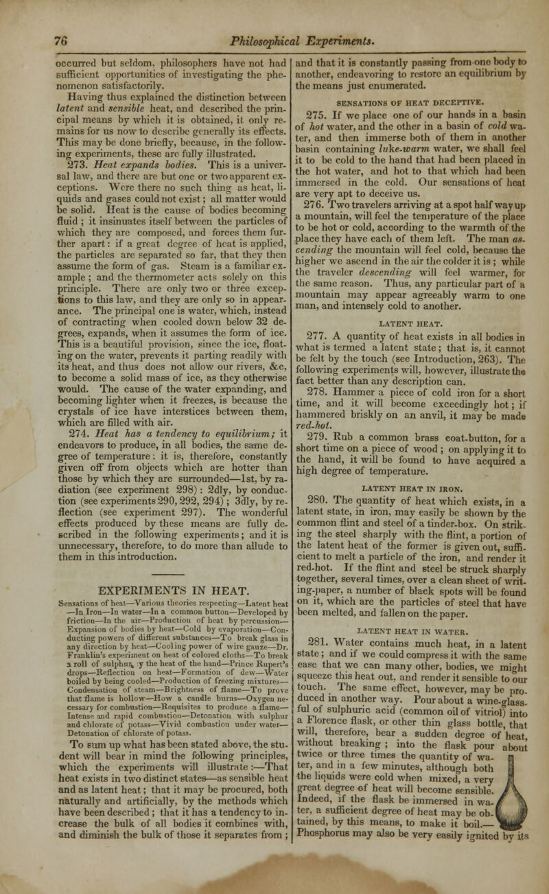 occurred but seldom, philosophers have not had sufficient opportunities of investigating the phe- nomenon satisfactorily. Having thus explained the distinction between latent and sensible heat, and described the prin- cipal means by which it is obtained, it only re- mains for us now to describe generally its effects. This may be done briefly, because, in the follow- ing experiments, these arc fully illustrated. 273. Heat expands bodies. This is a univer- sal law, and there are but one or two apparent ex- ceptions. Were there no such thing as heat, li- quids and gases could not exist; all matter would be solid. Heat is the cause of bodies becoming fluid ; it insinuates itself between the particles of which they are composed, and forces them fur- ther apart: if a great degree of heat is applied, the particles are separated so far, that they then assume the form of gas. Steam is a familiar ex- ample ; and the thermometer acts solely on this principle. There are only two or three excep- tions to this law, and they are only so in appear- ance. The principal one is water, which, instead of contracting when cooled down below 32 de- grees, expands, when it assumes the form of ice. This is a beautiful provision, since the ice, float- ing on the water, prevents it parting readily with its heat, and thus does not allow our rivers, &c, to become a solid mass of ice, as they otherwise would. The cause of the water expanding, and becoming lighter when it freezes, is because the crystals of ice have interstices between them, which are filled with air. 274. Heat has a tendency to equilibrium; it endeavors to produce, in all bodies, the same de- gree of temperature: it is, therefore, constantly given off from objects which are hotter than those by which they are surrounded—1st, by ra- diation (see experiment 298): 2dly, by conduc- tion (see experiments 290,292, 294); 3dly, by re- flection (see experiment 297). The wonderful effects produced by these means are fully de- scribed in the following experiments; and it is unnecessary, therefore, to do more than allude to them in this introduction. EXPERIMENTS IN HEAT. Sensations of heat—Various theories respecting—Latent heat —In Iron—In water—In a common button—Developed by friction—In the air—Production of heat by percussion— Expansion of bodies by heat—Cold by evaporation—Con- ducting powers of different substances—To break glass in any direction by heat—Cooling power of wire gauze—Dr. Franklin's experiment on heat of colored cloths—To break a roll of sulphur^ y the heat of the hand—Prince Rupert's drops—Reflection on heat—Formation of dew—Water boiled by being cooled—Production of freezing mixtures— Condensation of steam—Brightness of flame—To prove that flame is hollow—How a candle burns—Oxygen ne- cessary for combustion—Requisites to produce a flame— Intense and rapid combustion—Detonation with sulphur and chlorate of potass—Vivid combustion under water— Detonation of chlorate of potass. To sum up what has been stated above, the stu- dent will bear in mind the following principles, which the experiments will illustrate:—That heat exists in two distinct states—as sensible heat and as latent heat; that it may be procured, both naturally and artificially, by the methods which have been described; that it has a tendency to in- crease the bulk of all bodies it combines with, and diminish the bulk of those it separates from ; and that it is constantly passing from one body to another, endeavoring to restore an equilibrium by the means just enumerated. SENSATIONS OF HEAT DECEPTIVE. 275. If we place one of our hands in a basin of hot water, and the other in a basin of cold wa- ter, and then immerse both of them in another basin containing luke-warm water, we shall feel it to be cold to the hand that had been placed in the hot water, and hot to that which had been immersed in the cold. Our sensations of heat are very apt to deceive us. 276. Two travelers arriving at a spot half way up a mountain, will feel the temperature of the place to be hot or cold, according to the warmth of the place they have each of them left. The man as- cending the mountain will feel cold, because the higher we ascend in the air the colder it is ; while the traveler descending will feel warmer, for the same reason. Thus, any particular part of a mountain may appear agreeably warm to one man, and intensely cold to another. LATENT HEAT. 277. A quantity of heat exists in all bodies in what is termed a latent state ; that is, it cannot be felt by the touch (see Introduction, 263). The following experiments will, however, illustrate tha fact better than any description can. 278. Hammer a piece of cold iron for a short time, and it will become exceedingly hot; if hammered briskly on an anvil, it may be made red-hot. 279. Rub a common brass coat-button, for a short time on a piece of wood ; on applying it to the hand, it will be found to have acquired a high degree of temperature. LATENT HEAT IN IRON. 280. The quantity of heat which exists, in a latent state, in iron, may easily be shown by the common flint and steel of a tinder-box. On strik- ing the steel sharply with the flint, a portion of the latent heat of the former is given out, suffi- cient to melt a particle of the iron, and render it red-hot. If the flint and steel be struck sharply together, several times, over a clean sheet of writ- ing-paper, a number of black spots will be found on it, which are the particles of steel that have been melted, and fallen on the paper. LATENT HEAT IN WATER. 281. Water contains much heat, in a latent state; and if we could compress it with the same ease that we can many other, bodies, we might squeeze this heat out, and render it sensible to our touch. The same effect, however, may be pro- duced in another way. Pour about a wine-glass- ful of sulphuric acid (common oil of vitriol) into a Florence flask, or other thin glass bottle, that will, therefore, bear a sudden degree of'heat without breaking ; into the flask pour about twice or three times the quantity of wa- ter, and in a few minutes, although both fhe liquids were cold when mixed, a very great degree of heat will become sensible. Indeed, if the flask be immersed in wa-, ter, a sufficient degree of heat may be ob-1 tained, by this means, to make it boil. _ Phosphorus may also be very easily ignited by its