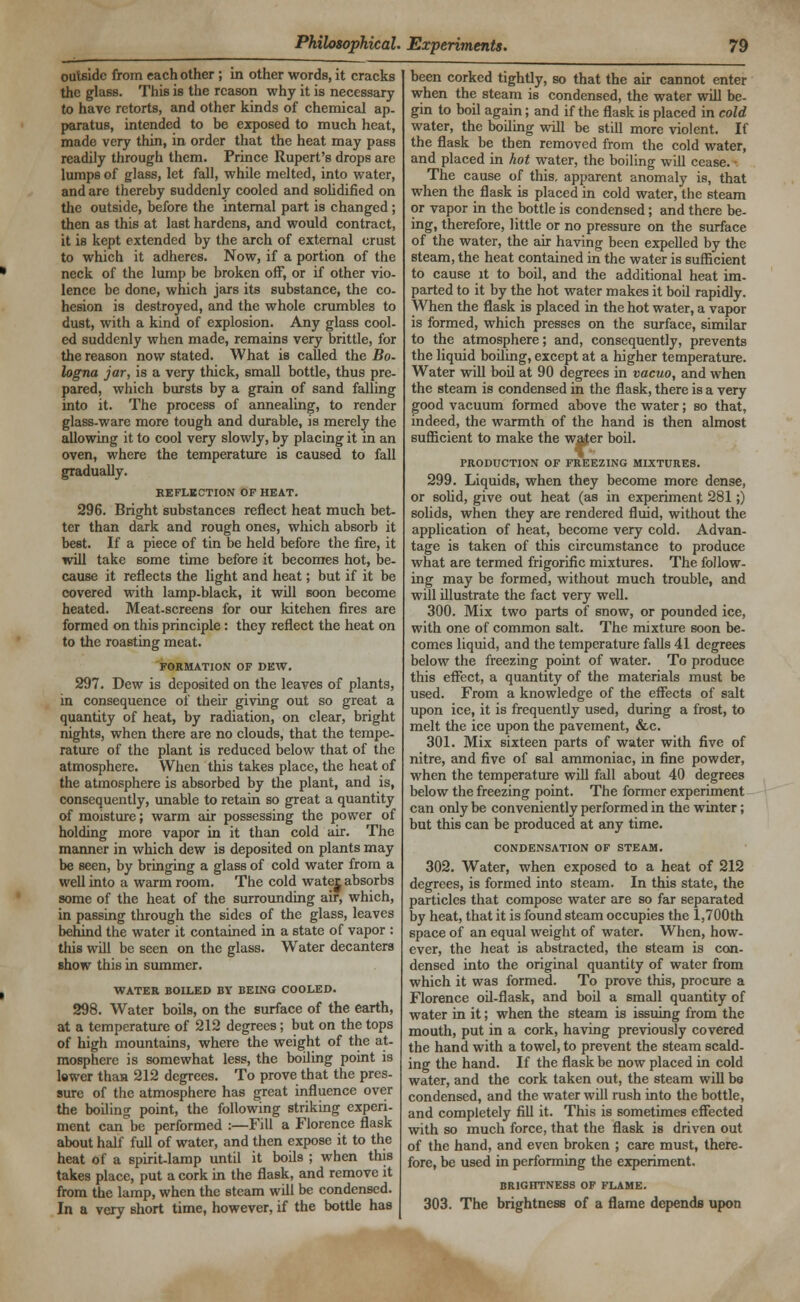 outside from each other ; in other words, it cracks the glass. This is the reason why it is necessary to have retorts, and other kinds of chemical ap. paratus, intended to be exposed to much heat, made very thin, in order that the heat may pass readily through them. Prince Rupert's drops are lumps of glass, let fall, while melted, into water, and are thereby suddenly cooled and solidified on the outside, before the internal part is changed; then as this at last hardens, and would contract, it is kept extended by the arch of external crust to which it adheres. Now, if a portion of the neck of the lump be broken off, or if other vio- lence be done, which jars its substance, the co- hesion is destroyed, and the whole crumbles to dust, with a kind of explosion. Any glass cool- ed suddenly when made, remains very brittle, for the reason now stated. What is called the Bo- logna jar, is a very thick, small bottle, thus pre- pared, which bursts by a grain of sand falling into it. The process of annealing, to render glass-ware more tough and durable, is merely the allowing it to cool very slowly, by placing it in an oven, where the temperature is caused to fall gradually. REFLECTION OF HEAT. 296. Bright substances reflect heat much bet- ter than dark and rough ones, which absorb it best. If a piece of tin be held before the fire, it will take some time before it becomes hot, be- cause it reflects the light and heat; but if it be covered with lamp-black, it will soon become heated. Meat-screens for our kitehen fires are formed on this principle: they reflect the heat on to the roasting meat. FORMATION OF DEW. 297. Dew is deposited on the leaves of plants, in consequence of their giving out so great a quantity of heat, by radiation, on clear, bright nights, when there are no clouds, that the tempe- rature of the plant is reduced below that of the atmosphere. When this takes place, the heat of the atmosphere is absorbed by the plant, and is, consequently, unable to retain so great a quantity of moisture; warm air possessing the power of holding more vapor in it than cold air. The manner in which dew is deposited on plants may be seen, by bringing a glass of cold water from a well into a warm room. The cold watej absorbs some of the heat of the surrounding air, which, in passing through the sides of the glass, leaves behind the water it contained in a state of vapor : this will be seen on the glass. Water decanters show this in summer. WATER BOILED BY BEING COOLED. 298. Water boils, on the surface of the earth, at a temperature of 212 degrees; but on the tops of high mountains, where the weight of the at- mosphere is somewhat less, the boiling point is lewer than 212 degrees. To prove that the pres- sure of the atmosphere has great influence over the boiling point, the following striking experi- ment can°be performed :—Fill a Florence flask about half full of water, and then expose it to the heat of a spirit-lamp until it boils ; when this takes place, put a cork in the flask, and remove it from the lamp, when the steam will be condensed. In a very short time, however, if the bottle has been corked tightly, so that the air cannot enter when the steam is condensed, the water will be- gin to boil again; and if the flask is placed in cold water, the boiling will be still more violent. If the flask be then removed from the cold water, and placed in hot water, the boiling will cease. • The cause of this, apparent anomaly is, that when the flask is placed in cold water, the steam or vapor in the bottle is condensed; and there be- ing, therefore, little or no pressure on the surface of the water, the air having been expelled by the steam, the heat contained in the water is sufficient to cause it to boil, and the additional heat im- parted to it by the hot water makes it boil rapidly. When the flask is placed in the hot water, a vapor is formed, which presses on the surface, similar to the atmosphere; and, consequently, prevents the liquid boiling, except at a higher temperature. Water will boil at 90 degrees in vacuo, and when the steam is condensed in the flask, there is a very good vacuum formed above the water; so that, indeed, the warmth of the hand is then almost sufficient to make the water boil. PRODUCTION OF FREEZING MIXTURES. 299. Liquids, when they become more dense, or solid, give out heat (as in experiment 281;) solids, when they are rendered fluid, without the application of heat, become very cold. Advan- tage is taken of this circumstance to produce what are termed frigorific mixtures. The follow- ing may be formed, without much trouble, and will illustrate the fact very well. 300. Mix two parts of snow, or pounded ice, with one of common salt. The mixture soon be- comes liquid, and the temperature falls 41 degrees below the freezing point of water. To produce this effect, a quantity of the materials must be used. From a knowledge of the effects of salt upon ice, it is frequently used, during a frost, to melt the ice upon the pavement, &c. 301. Mix sixteen parts of water with five of nitre, and five of sal ammoniac, in fine powder, when the temperature will fall about 40 degrees below the freezing point. The former experiment can only be conveniently performed in the winter; but this can be produced at any time. CONDENSATION OF STEAM. 302. Water, when exposed to a heat of 212 degrees, is formed into steam. In this state, the particles that compose water are so far separated by heat, that it is found steam occupies the 1,700th space of an equal weight of water. When, how- ever, the heat is abstracted, the steam is con- densed into the original quantity of water from which it was formed. To prove this, procure a Florence oil-flask, and boil a small quantity of water in it; when the steam is issuing from the mouth, put in a cork, having previously covered the hand with a towel, to prevent the steam scald- ing the hand. If the flask be now placed in cold water, and the cork taken out, the steam will be condensed, and the water will rush into the bottle, and completely fill it. This is sometimes effected with so much force, that the flask is driven out of the hand, and even broken ; care must, there- fore, be used in performing the experiment. BRIGHTNESS OF FLAME. 303. The brightness of a flame depends upon