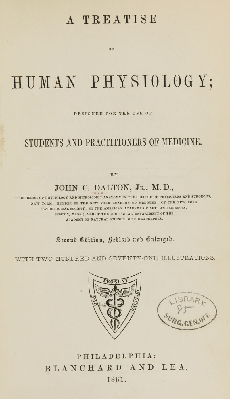 A TKEATISE HUMAN PHYSIOLOGY; DESIGNED FOR THE USE OF STUDENTS AND PRACTITIONERS OF MEDICINE. BY JOHN C. D ALTON, Jr., M. D., PROFESSOR OP PHYSIOLOGY AND MICROSCOPIC ANATOMY IN THE COLLEOE OF PHYSICIANS AND SURGEONS NEW YORK ; MEMBER OF THE NEW YORK ACADEMY OF MEDICINE J OF THE NEW YORK PATHOLOGICAL SOCIETY; OF THE AMERICAN ACADEMY OF ARTS AND SCIENCES, BOSTON, MASS. ; AND OF THE BIOLOGICAL DEPARTMENT OF THE ACADEMY OF NATURAL SCIENCES OF PHILADELPHIA. S&cconb (Bbition, $tbistb anb ©nlargeb. WITH TWO HUNDRED AND SEVENTY-ONE ILLUSTRATIONS. PHILADELPHIA: BLANCHARD AND LEA 1861.