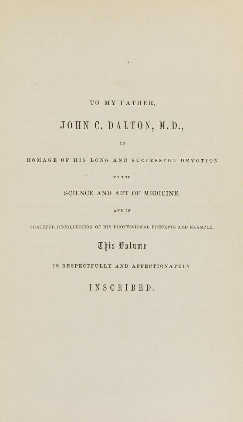 TO MY FATHER, JOHN C. DALTON, M.D., IN HOMAGE OF HIS LONG AND SUCCESSFUL DEVOTION TO THE SCIENCE AND ART OF MEDICINE, AND IN GRATEFUL RECOLLECTION OF HIS PROFESSIONAL PRECEPTS AND EXAMPLE. IS RESPECTFULLY AND AFFECTIONATELY INSCRIBED.