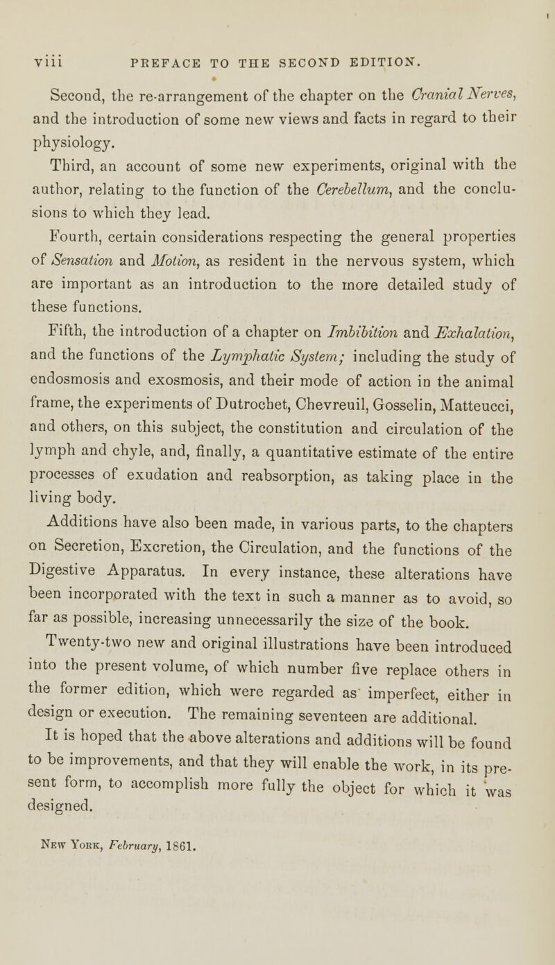 Second, the re-arrangement of the chapter on the Cranial Nerves, and the introduction of some new views and facts in regard to their physiology. Third, an account of some new experiments, original with the author, relating to the function of the Cerebellum, and the conclu- sions to which they lead. Fourth, certain considerations respecting the general properties of Sensation and Motion, as resident in the nervous system, which are important as an introduction to the more detailed study of these functions. Fifth, the introduction of a chapter on Imbibition and Exhalation, and the functions of the Lymphatic System; including the study of endosmosis and exosmosis, and their mode of action in the animal frame, the experiments of Dutrochet, Chevreuil, Gosselin, Matteucci, and others, on this subject, the constitution and circulation of the lymph and chyle, and, finally, a quantitative estimate of the entire processes of exudation and reabsorption, as taking place in the living body. Additions have also been made, in various parts, to the chapters on Secretion, Excretion, the Circulation, and the functions of the Digestive Apparatus. In every instance, these alterations have been incorporated with the text in such a manner as to avoid, so far as possible, increasing unnecessarily the size of the book. Twenty-two new and original illustrations have been introduced into the present volume, of which number five replace others in the former edition, which were regarded as imperfect, either in design or execution. The remaining seventeen are additional. It is hoped that the above alterations and additions will be found to be improvements, and that they will enable the work, in its pre- sent form, to accomplish more fully the object for which it was designed. New Yobk, February, 1861.