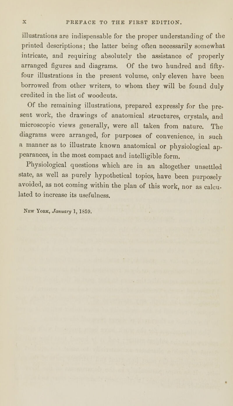 illustrations are indispensable for the proper understanding of the printed descriptions; the latter being often necessarily somewhat intricate, and requiring absolutely the assistance of properly arranged figures and diagrams. Of the two hundred and fifty- four illustrations in the present volume, only eleven have been borrowed from other writers, to whom they will be found duly credited in the list of woodcuts. Of the remaining illustrations, prepared expressly for the pre- sent work, the drawings of anatomical structures, crystals, and microscopic views generally, were all taken from nature. The diagrams were arranged, for purposes of convenience, in such a manner as to illustrate known anatomical or physiological ap- pearances, in the most compact and intelligible form. Physiological questions which are in an altogether unsettled state, as well as purely hypothetical topics, have been purposely avoided, as not coming within the plan of this work, nor as calcu- lated to increase its usefulness.