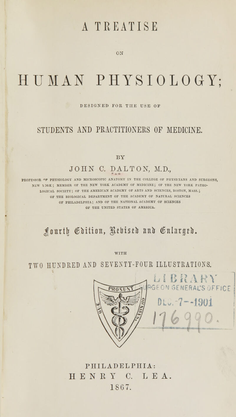 A TREATISE ON HUMAN PHYSIOLOGY; DESIGNED FOR THE USE OF STUDENTS AND PRACTITIONERS OF MEDICINE. BY JOHN C. DALTON, M.D., PROFE-SSOR °F PHTSIOLOGT AND MICROSCOPIC ANATOMY IN THE COLLEGE OF PHYSICIANS AND SURGEONS, NEW YORK; MEMBER OF THE NEW YORK ACADEMY OF MEDICINE; OF THE NEW YORK PATHO- LOGICAL society; of the American academy of arts and sciences, boston, mass.; OF THE BIOLOGICAL DEPARTMENT OF TnE ACADEMY OF NATURAL SCIENCES OF PHILADELPHIA; AND OF THE NATIONAL ACADEMY OF SCIENCES OF THE UNITED STATES OF AMERICA. Juurtlj €Yxiian, |Uin$£tT anfo GEnkrpfo. TWO HUNDRED AND SEVENTY-FOUR ILLUSTRATIONS. I l> ii A R \ l&GEON GENERAL'S OFFICE DU.-7—1901 lH_(^o PHILADELPHIA: HENRY C. LEA. 1807.