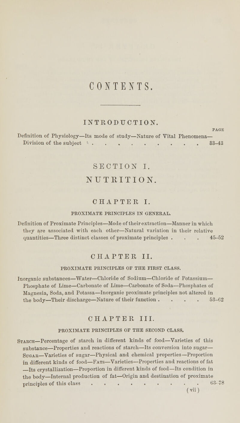 CONTENTS. INTRODUCTION. PAGE Definition of Physiology—Its mode of study—Nature of Vital Phenomena— Division of the subject 83-43 SECTION I. NUTRITION. CHAPTER I. PROXIMATE PRINCIPLES IN GENERAL. Definition of Proximate Principles—Mode of their extraction—Manner in which they are associated with each other—Natural variation in their relative quantities—Three distinct classes of proximate principles . . . 45-52 CHAPTER II. PROXIMATE PRINCIPLES OP THE FIRST CLASS. Inorganic substances—Water—Chloride of Sodium—Chloride of Potassium— Phosphate of Lime—Carbonate of Lime—Carbonate of Soda—Phosphates of Magnesia, Soda, and Potassa—Inorganic proximate principles not altered in the body—Their discharge—Nature of their function .... 53-62 CHAPTER III. PROXIMATE PRINCIPLES OP THE SECOND CLASS. Starch—Percentage of starch in different kinds of food—Varieties of this substance—Properties and reactions of starch—Its conversion into sugar— Sugar—Varieties of sugar—Physical and chemical properties—Proportion in different kinds of food—Fats—Varieties—Properties and reactions of fat Its crystallization—Proportion in different kinds of food—Its condition in the body—Internal production of fat—Origin and destination of proximate principles of this class . 63--78 (Tii)