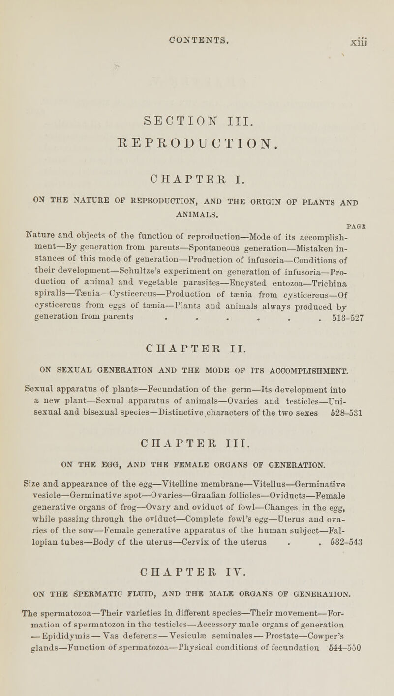 SECTION III. REPRODUCTION. CHAPTER I. ON THE NATURE OF REPRODUCTION, AND THE ORIGIN OF PLANTS AND ANIMALS. PAGK Nature and objects of the function of reproduction—Mode of its accomplish- ment—By generation from parents—Spontaneous generation—Mistaken in- stances of this mode of generation—Production of infusoria—Conditions of their development—Schultze's experiment on generation of infusoria—Pro- duction of animal and vegetable parasites—Encysted entozoa—Trichina spiralis—Taenia—Cystieercus—Production of taenia from cysticercus—Of cysticercus from eggs of taenia—Plants and animals always produced by generation from parents ...... 513-527 CHAPTER II. ON SEXUAL GENERATION AND THE MODE OF ITS ACCOMPLISHMENT. Sexual apparatus of plants—Fecundation of the germ—Its development into a new plant—Sexual apparatus of animals—Ovaries and testicles—Uni- sexual and bisexual species—Distinctive,characters of the two sexes 528-531 CHAPTER III. ON THE EGG, AND THE FEMALE ORGANS OF GENERATION. Size and appearance of the egg—Vitelline membrane—Vitellus—Germinative vesicle—Germinative spot—Ovaries—Graafian follicles—Oviducts—Female generative organs of frog—Ovary and oviduct of fowl—Changes in the egg, while passing through the oviduct—Complete fowl's egg—Uterus and ova- ries of the sow—Female generative apparatus of the human subject—Fal- lopian tubes—Body of the uterus—Cervix of the uterus . . 532-543 CHAPTER IY. ON THE SPERMATIC FLUID, AND THE MALE ORGANS OF GENERATION. The spermatozoa—Their varieties in different species—Their movement—For- mation of spermatozoa in the testicles—Accessory male organs of generation — Epididymis— Vas deferens — Vesiculae seminales — Prostate—Cowper's glands—Function of spermatozoa—Physical conditions of fecundation 644-550