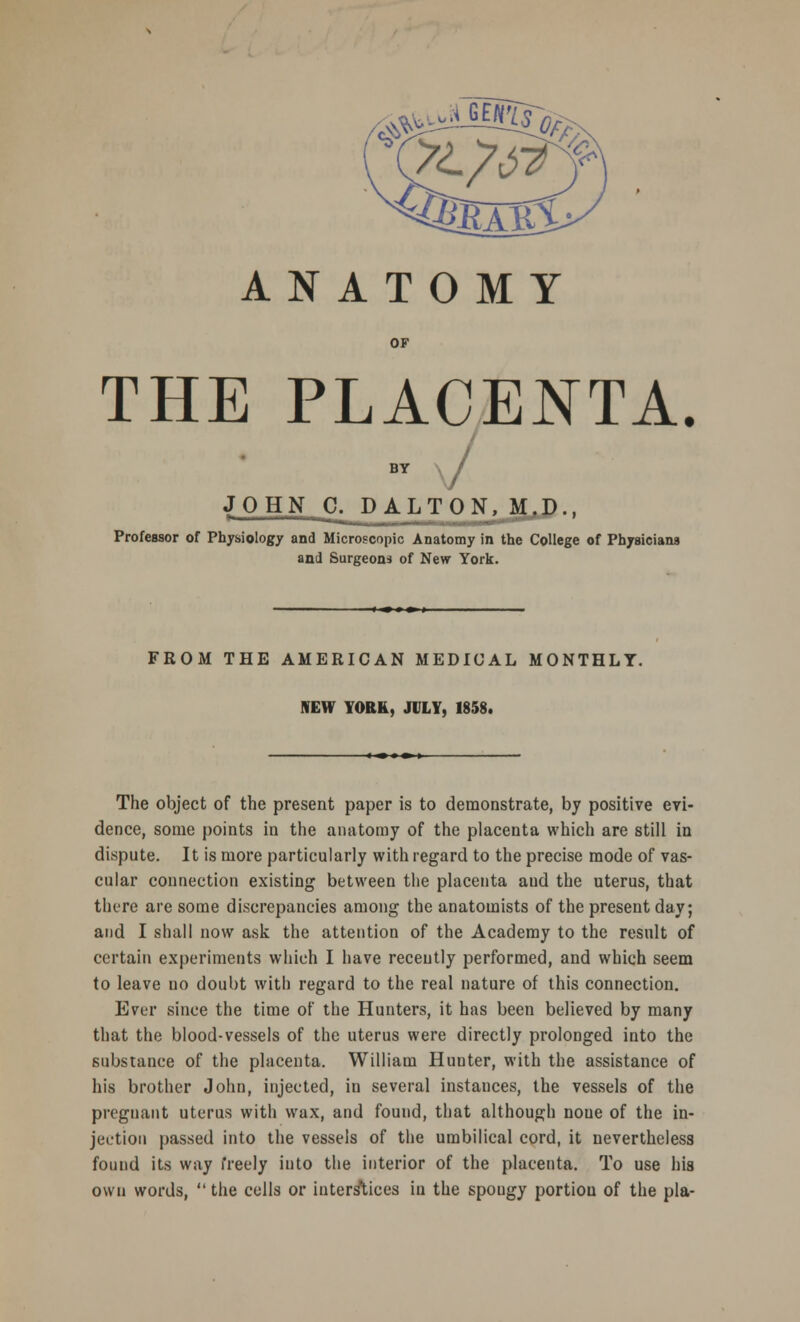 ANATOMY \<r^ OF THE PLACENTA. BY \ / JOHN C. DALTON, M.D., Professor of Physiology and Microscopic Anatomy in the College of Physicians and Surgeons of New York. FROM THE AMERICAN MEDICAL MONTHLY. NEW YORK, JULY, 1858. The object of the present paper is to demonstrate, by positive evi- dence, some points in the anatomy of the placenta which are still in dispute. It is more particularly with regard to the precise mode of vas- cular connection existing between the placenta aud the uterus, that there are some discrepancies among the anatomists of the present day; and I shall now ask the attention of the Academy to the result of certain experiments which I have recently performed, and which seem to leave no doubt with regard to the real nature of this connection. Ever since the time of the Hunters, it has been believed by many that the blood-vessels of the uterus were directly prolonged into the substance of the placenta. William Hunter, with the assistance of his brother John, injected, in several instances, the vessels of the pregnant uterus with wax, and found, that although noue of the in- jection passed into the vessels of the umbilical cord, it nevertheless found its way freely into the interior of the placenta. To use his own words,  the cells or interstices iu the spongy portion of the pla-