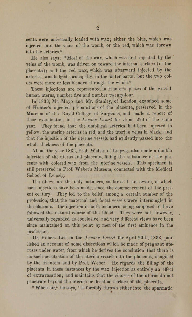 centa were universally loaded with wax; either the blue, which was injected into the veins of the womb, or the red, which was thrown into the arteries. He also says: Most of the wax, which was first injected by the veins of the womb, was driven on toward the internal surface (of the placenta); and the red wax, which was afterward injected by the arteries, was lodged, principally, in the outer parts; but the two col- ors were more or less blended through the whole. These injections are represented in Hunter's plates of the gravid human uterus, number five and number twenty-four. In 1833, Mr. Mayo and Mr. Stanley, of London, examined some of Hunter's injected preparations of the placenta, preserved in the Museum of the Royal College of Surgeons, and made a report of their examination in the London Lancet for June 22d of tha same year. They found that the umbilical arteries had been injected in yellow, the uterine arteries in red, and the uterine veins in black; and that the injection of the uterine vessels had evidently passed into the whole thickness of the placenta. About the year 1832, Prof. Weber, of Leipzig, also made a double injection of the uterus and placenta, filling the substance of the pla- centa with colored wax from the uterine vessels. This specimen is still preserved in Prof. Weber's Museum, connected with the Medical School of Leipzig. The above are the only instances, so far as I am aware, in which such injections have been made, since the commencement of the pres- ent century. They led to the belief, among a certain number of the profession, that the maternal and fcetal vessels were intermingled in the placenta—the injection in both instances being supposed to have followed the natural course of the blood. They were not, however, universally regarded as conclusive, and very different views have been since maintained on this point by men of the first eminence in the profession. Dr. Robert Lee, in the London Lancet for April 20th, 1833, pub- lished an account of some dissections which he made of pregnant ute- ruses under water, from which he derives the conclusion that there is no such penetration of the uterine vessels into the placenta, imagined by the Hunters and by Prof. Weber. He regards the filling of the placenta in these instances by the wax injection as entirely an effect of extravasation; and maintains that the sinuses of the uterus do not penetrate beyond the uterine or decidual surface of the placenta. When air, he says, is forcibly thrown either into the spermatic