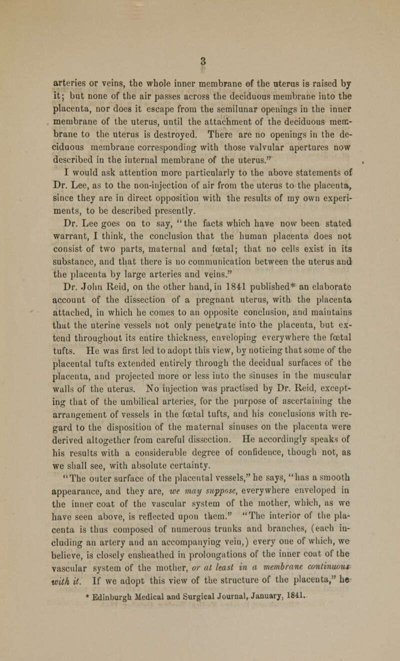 arteries or veins, the whole inner membrane of the uterus is raised by it; but none of the air passes across the deciduous membrane iuto the placenta, nor does it escape from the semilunar openings in the inner membrane of the uterus, until the attachment of the deciduous mem- brane to the uterus is destroyed. There are no openings in the de- ciduous membrane corresponding with those valvular apertures now described in the internal membrane of the uterus. I would ask attention more particularly to the above statements of Dr. Lee, as to the non-injection of air from the uterus to the placenta, since they are in direct opposition with the results of my own experi- ments, to be described presently. Dr. Lee goes on to say,  the facts which have now been stated warrant, I think, the conclusion that the human placenta does not consist of two parts, maternal and fcetal; that no cells exist in its substance, and that there is uo communication between the uterus and the placenta by large arteries and veins. Dr. John Reid, on the other hand, in 1841 published* an elaborate account of the dissection of a pregnant uterus, with the placenta attached, in which he comes to an opposite conclusion, and maintains that the uterine vessels not only penetrate into the placenta, but ex- tend throughout its entire thickness, enveloping everywhere the fcetal tufts. He was first led to adopt this view, by noticing that some of the placental tufts extended entirely through the decidual surfaces of the placenta, and projected more or less into the sinuses in the muscular walls of the uterus. No injection was practised by Dr. Reid, except- ing that of the umbilical arteries, for the purpose of ascertaining the arrangement of vessels in the fcetal tufts, and his conclusions with re- gard to the disposition of the maternal sinuses on the placenta were derived altogether from careful dissection. He accordingly speaks of his results with a considerable degree of confidence, though not, as we shall see, with absolute certainty. The outer surface of the placental vessels, he says, has a smooth appearance, and they are, we may suppose, everywhere enveloped in the inner coat of the vascular system of the mother, which, as we have seen above, is reflected upon them. The interior of the pla- centa is thus composed of numerous trunks and branches, (each in- cluding an artery and an accompanying veiu,) every one of which, we believe, is closely ensheathed in prolongations of the inner coat of the vascular system of the mother, or at least in a membrane continuous with it. If we adopt this view of the structure of the placeuta, he * Edinburgh Medical and Surgical Journal, Januaryj 1841.