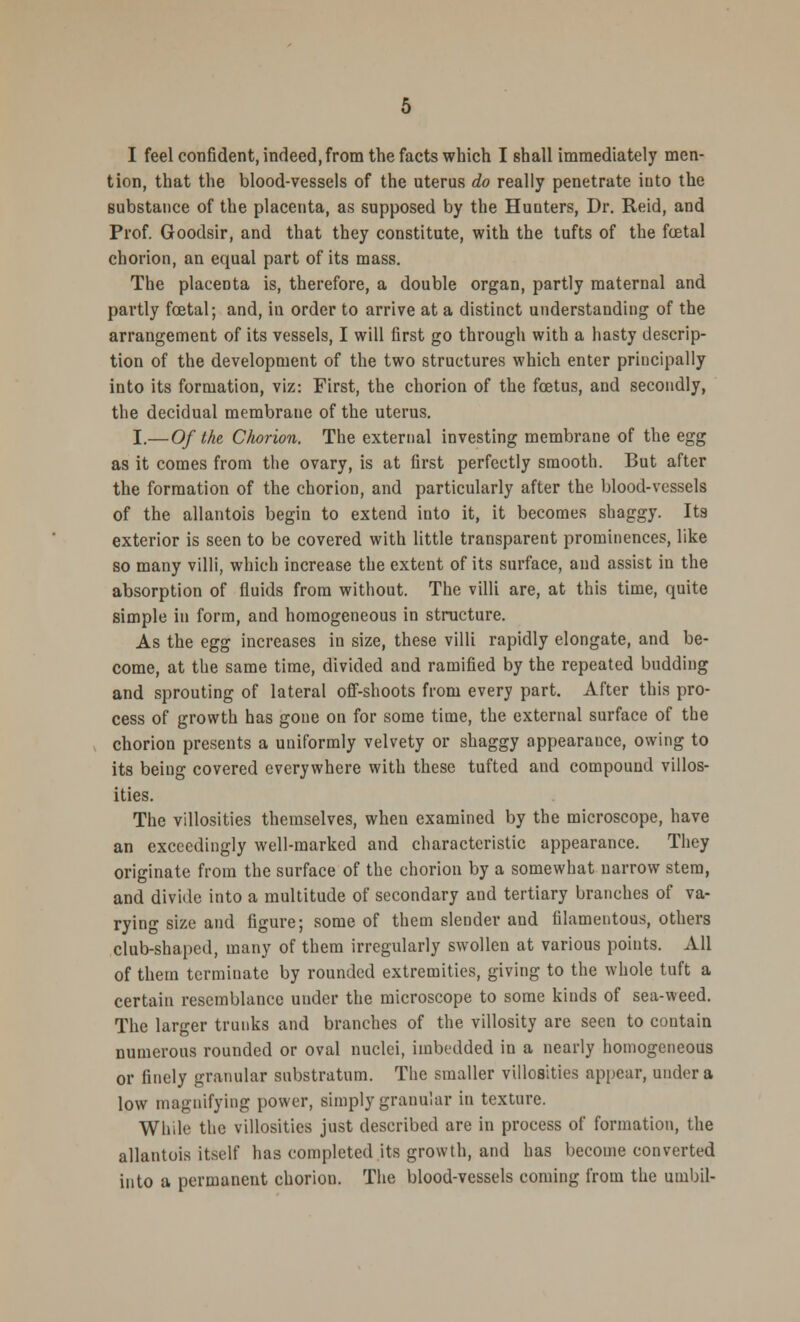 tion, that the blood-vessels of the uterus do really penetrate iuto the substance of the placenta, as supposed by the Hunters, Dr. Reid, and Prof. Goodsir, and that they constitute, with the tufts of the foetal chorion, an equal part of its mass. The placenta is, therefore, a double organ, partly maternal and partly fcetal; and, in order to arrive at a distinct understanding of the arrangement of its vessels, I will first go through with a hasty descrip- tion of the development of the two structures which enter principally into its formation, viz: First, the chorion of the foetus, and secondly, the decidual membrane of the uterus. I.—Of the Chorion. The external investing membrane of the egg as it comes from the ovary, is at first perfectly smooth. But after the formation of the chorion, and particularly after the blood-vessels of the allantois begin to extend into it, it becomes shaggy. Its exterior is seen to be covered with little transparent prominences, like so many villi, which increase the extent of its surface, and assist in the absorption of fluids from without. The villi are, at this time, quite simple in form, and homogeneous in structure. As the egg increases in size, these villi rapidly elongate, and be- come, at the same time, divided and ramified by the repeated budding and sprouting of lateral off-shoots from every part. After this pro- cess of growth has gone on for some time, the external surface of the chorion presents a uniformly velvety or shaggy appearauce, owing to its being covered everywhere with these tufted and compound villos- ities. The villosities themselves, when examined by the microscope, have an exceedingly well-marked and characteristic appearance. They originate from the surface of the chorion by a somewhat narrow stem, and divide into a multitude of secondary and tertiary branches of va- rying size and figure; some of them slender and filamentous, others club-shaped, many of them irregularly swollen at various points. All of them terminate by rounded extremities, giving to the whole tuft a certain resemblance under the microscope to some kinds of sea-weed. The larger trunks and branches of the villosity are seen to contain numerous rounded or oval nuclei, imbedded in a nearly homogeneous or finely granular substratum. The smaller villosities appear, under a low magnifying power, simply granular in texture. While the villosities just described are in process of formation, the allantois itself has completed its growth, and has become converted into a permanent chorion. The blood-vessels coming from the umbil-