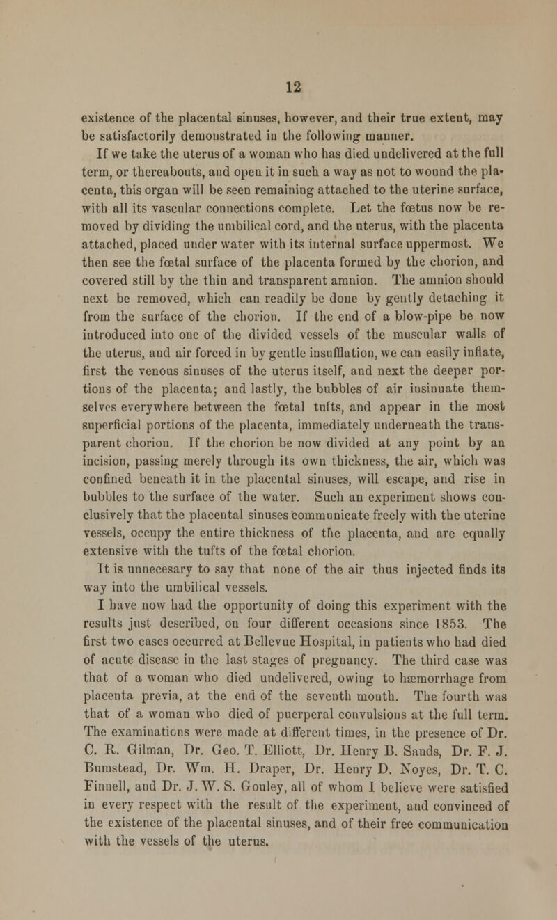 existence of the placental sinuses, however, and their true extent, may be satisfactorily demonstrated in the following manner. If we take the uterus of a woman who has died undelivered at the full term, or thereabouts, and open it in such a way as not to wound the pla- centa, this organ will be seen remaining attached to the uterine surface, with all its vascular connections complete. Let the foetus now be re- moved by dividing the umbilical cord, and the uterus, with the placenta attached, placed under water with its internal surface uppermost. We then see the fcetal surface of the placenta formed by the chorion, and covered still by the thin and transparent amnion. The amnion should next be removed, which can readily be done by gently detaching it from the surface of the chorion. If the end of a blow-pipe be now introduced into one of the divided vessels of the muscular walls of the uterus, and air forced in by gentle insufflation, we can easily inflate, first the venous sinuses of the uterus itself, and next the deeper por- tions of the placenta; and lastly, the bubbles of air insinuate them- selves everywhere between the foetal tufts, and appear in the most superficial portions of the placenta, immediately underneath the trans- parent chorion. If the chorion be now divided at any point by an incision, passing merely through its own thickness, the air, which was confined beneath it in the placental sinuses, will escape, and rise in bubbles to the surface of the water. Such an experiment shows con- clusively that the placental sinuses communicate freely with the uterine vessels, occupy the entire thickness of the placenta, and are equally extensive with the tufts of the fcetal chorion. It is unnecesary to say that none of the air thus injected finds its way into the umbilical vessels. I have now had the opportunity of doing this experiment with the results just described, on four different occasions since 1853. The first two cases occurred at Bellevue Hospital, in patients who had died of acute disease in the last stages of preguancy. The third case was that of a woman who died undelivered, owing to haemorrhage from placenta previa, at the end of the seventh mouth. The fourth was that of a woman who died of puerperal convulsions at the full term. The examinations were made at different times, in the presence of Dr. C. R. Gilman, Dr. Geo. T. Elliott, Dr. Henry 13. Sands, Dr. F. J. Bnmstead, Dr. Wm. H. Draper, Dr. Henry D. Noyes, Dr. T. C. Finnell, and Dr. J. W. S. Gouley, all of whom I believe were satisfied in every respect with the result of the experiment, and convinced of the existence of the placental sinuses, and of their free communication with the vessels of the uterus.