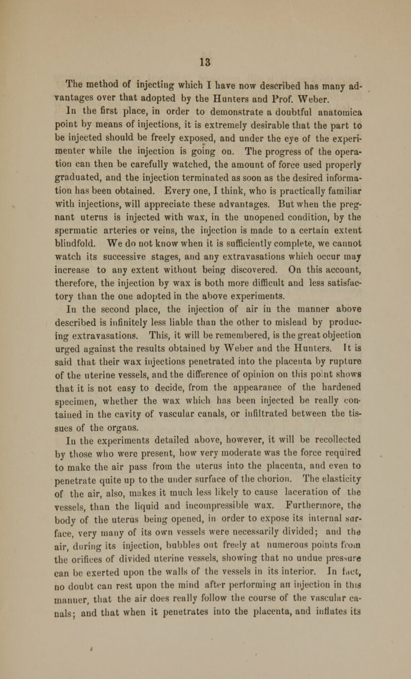 The method of injecting which I have now described has many ad- vantages over that adopted by the Hunters and Prof. Weber. In the first place, in order to demonstrate a doubtful anatomica point by means of injections, it is extremely desirable that the part to be injected should be freely exposed, and under the eye of the experi- menter while the injection is going on. The progress of the opera- tion can then be carefully watched, the amount of force used properly graduated, and the injection terminated as soon as the desired informa- tion has been obtained. Every one, I think, who is practically familiar with injections, will appreciate these advantages. But when the preg- nant uterus is injected with wax, in the unopened condition, by the spermatic arteries or veins, the injection is made to a certain extent blindfold. We do not know when it is sufficiently complete, we cannot watch its successive stages, and any extravasations which occur may increase to any exteut without being discovered. On this account, therefore, the injection by wax is both more difficult and less satisfac- tory than the oue adopted in the above experiments. In the second place, the injection of air in the manner above described is infinitely less liable than the other to mislead by produc- ing extravasations. This, it will be remembered, is the great objection urged against the results obtaiued by Weber and the Hunters. It is said that their wax injections penetrated into the placenta by rupture of the uterine vessels, and the difference of opinion on this point shows that it is not easy to decide, from the appearance of the hardened specimen, whether the wax which has been injected be really con- tained in the cavity of vascular canals, or infiltrated between the tis- sues of the organs. In the experiments detailed above, however, it will be recollected by those who were present, how very moderate was the force required to make the air pass from the uterus into the placeuta, and even to penetrate quite up to the under surface of the chorion. The elasticity of the air, also, makes it much less likely to cause laceration of the vessels, than the liquid and incompressible wax. Furthermore, the body of the uterus being opened, in order to expose its internal sur- face, very many of its own vessels were necessarily divided; and the air during its injection, bubbles out freely at numerous points from the orifices of divided uterine vessels, showing that no undue pressure can be exerted upon the walls of the vessels in its interior. In fact, no doubt can rest upon the mind after performing an injection in tins manner, that the air dots really follow the course of the vascular ca- nals- and that when it penetrates into the placenta, and inflates its