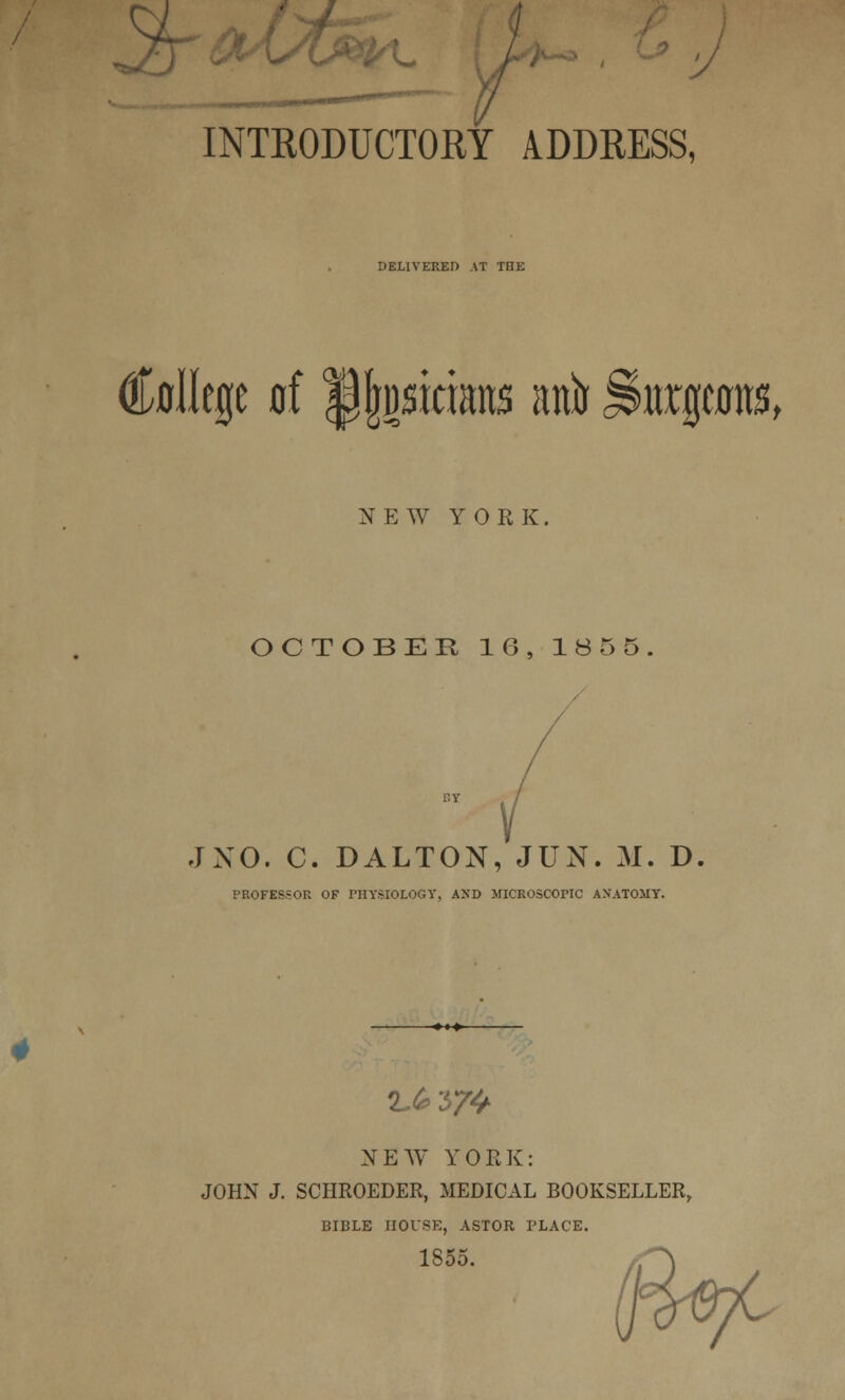 INTRODUCTORY ADDRESS, DELIVERED AT THE College of tjjjwtrians nnir jlmrpits, NEW YORK. OCTOBER 16, IB 5 5. JNO. C. DALTON, JUN. M. D PROFESSOR OF PHYSIOLOGY, AND MICROSCOPIC AXATOMY. 2.£374 NEW YOLK: JOHN J. SCHROEDER, MEDICAL BOOKSELLER, BIBLE HOUSE, ASTOR PLACE. 1855.