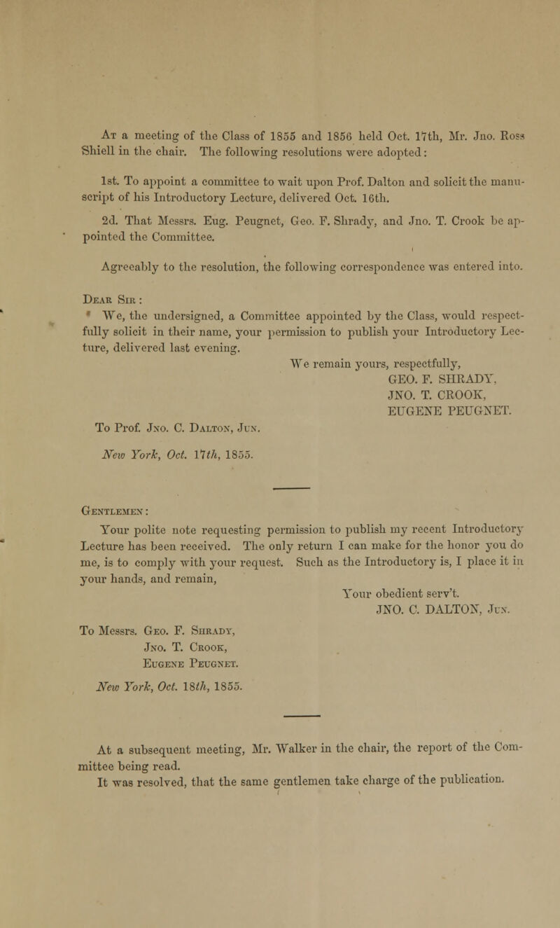 At a meeting of the Class of 1855 and 1856 held Oct. nth, Mr. Jno. Rosa Shiell in the chair. The following resolutions were adopted: 1st. To appoint a committee to wait upon Prof. Dalton and solicit the manu- script of his Introductory Lecture, delivered Oct. 16th. 2d. That Messrs. Eug. Peugnet, Geo. F. Shrady, and Jno. T. Crook he ap- pointed the Committee. Agreeahly to the resolution, the following correspondence was entered into. Dear Sat: We, the undersigned, a Committee appointed hy the Class, would respect- fully solicit in their name, your permission to publish your Introductory Lec- ture, delivered last evening. We remain yours, respectfully, GEO. F. SHRADY. JNO. T. CROOK. EUGENE PEUGNET. To Prof. Jno. C. Dalton, Jin. New York, Oct. 11th, 185.3. Gentlemen : Your polite note requesting permission to publish my recent Introductory Lecture has been received. The only return I can make for the honor you do me, is to comply with your request. Such as the Introductory is, I place it in your hands, and remain, Your obedient serv't. JNO. C. DALTON. Jo. To Messrs. Geo. F. Surady, Jno. T. Crook, Eugene Peugnet. Neio York, Oct. 18th, 1855. At a subsequent meeting, Mr. Walker in the chair, the report of the Com- mittee being read. It was resolved, that the same gentlemen take charge of the publication.