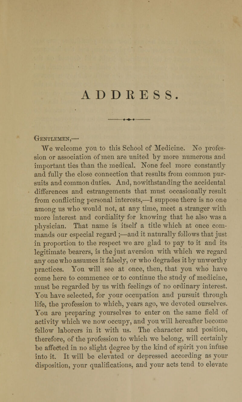 ADDRESS. Gentlemen,— We welcome you to this School of Medicine. ~No profes- sion or association of men are united by more numerous and important ties than the medical. None feel more constantly and fully the close connection that results from common pur- suits and common duties. And, notwithstanding the accidental differences and estrangements that must occasionally result from conflicting personal interests,—I suppose there is no one among us who would not, at any time, meet a stranger with more interest and cordiality for knowing that he also was a physician. That name is itself a title which at once com- mands our especial regard ;—and it naturally follows that just in proportion to the respect we are glad to pay to it and its legitimate bearers, is the just aversion with which we regard any one who assumes it falsely, or who degrades it by unworthy practices. You will see at once, then, that you who have come here to commence or to continue the study of medicine, must be regarded by us with feelings of no ordinary interest. You have selected, for your occupation and pursuit through life, the profession to which, years ago, we devoted ourselves. You are preparing yourselves to enter on the same field of activity which we now occupy, and you will hereafter become fellow laborers in it with us. The character and position, therefore, of the profession to which we belong, will certainly be affected in no slight degree by the kind of spirit you infuse into it. It will be elevated or depressed according as your disposition, your qualifications, and your acts tend to elevate