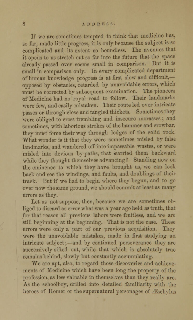 If we are sometimes tempted to think that medicine has, so far, made little progress, it is only because the subject is so complicated and its extent so boundless. The avenues that it opens to us stretch out so far into the future that the space already passed over seems small in comparison. But it is small in comparison only. In every complicated department of human knowledge progress is at first slow and difficult,— opposed by obstacles, retarded by unavoidable errors, which must be corrected by subsequent examination. The pioneers of Medicine had no royal road to follow. Their landmarks were few, and easily mistaken. Their route led over intricate passes or through close and tangled thickets. Sometimes they were obliged to cross trembling and insecure morasses ; and sometimes, with laborious strokes of the hammer and crowbar, they must force their way through ledges of the solid rock. What wonder is it that they were sometimes misled by false landmarks, and wandered off into impassable wastes, or were misled into devious by-paths, that carried them backward while they thought themselves advancing ? Standing now on the eminence to which they have brought us, we can look back and see the windings, and faults, and doublings of their track. But if we had to begin where they begun, and to go over now the same ground, we should commit at least as inany errors as they. Let us not suppose, then, because we are sometimes ob- liged to discard as error what was a year ago held as truth, that for that reason all previous labors were fruitless, and we are still beginning at the beginning. That is not the case. These errors were only a part of our previous acquisition. They were the unavoidable mistakes, made in first studying an intricate subject;—and by continued perseverance they are successively sifted out, while that which is absolutely true remains behind, slowly but constantly accumulating. We are apt, also, to regard those discoveries and achieve- ments of Medicine which have been long the property of the profession, as less valuable in themselves than they really are. As the schoolboy, drilled into detailed familiarity with the heroes of Homer or the supernatural personages of JSschylus