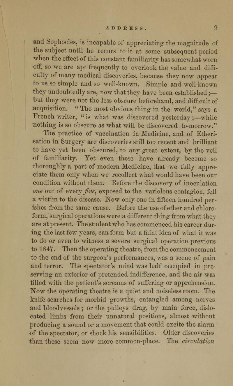 and Sophocles, is incapable of appreciating the magnitude of the subject until he recurs to it at some subsequent period when the effect of this constant familiarity has somewhat worn off, so we are apt frequently to overlook the value and diffi- culty of many medical discoveries, because they now appear to us so simple and so well-known. Simple and well-known they undoubtedly are, now that they have been established;— but they were not the less obscure beforehand, and difficult of acquisition.  The most obvious thing in the world, says a Trench writer,  is what was discovered yesterday ;—while nothing is so obscure as what will be discovered to-morrow. The practice of vaccination in Medicine, and of Etheri- sation in Surgery are discoveries still too recent and brilliant to have yet been obscured, to any great extent, by the veil of familiarity. Yet even these have already become so thoroughly a part of modern Medicine, that we fully appre- ciate them only when we recollect what would have been our condition without them. Before the discovery of inoculation one out of every Jive, exposed to the variolous contagion, fell a victim to the disease. ISTow only one in fifteen hundred per- ishes from the same cause. Before the use of ether and chloro- form, surgical operations were a different thing from what they are at present. The student who has commenced his career dur- ing the last few years, can form but a faint idea of what it was to do or even to witness a severe surgical operation previous to 1847. Then the operating theatre, from the commencement to the end of the surgeon's performances, was a scene of pain and terror. The spectator's mind was half occupied in pre- serving an exterior of pretended indifference, and the air was filled with the patient's screams of suffering or apprehension. Now the operating theatre is a quiet and noiseless room. The knife searches for morbid growths, entangled among nerves and bloodvessels ; or the pulleys drag, by main force, dislo- cated limbs from their unnatural positions, almost without producing a sound or a movement that could excite the alarm of the spectator, or shock his sensibilities. Older discoveries than these seem now more common-place. The circulation