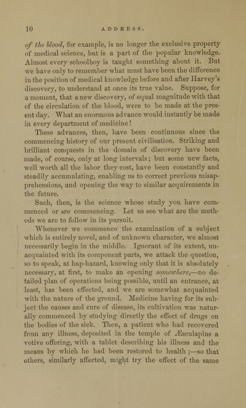 of the blood, for example, is no longer the exclusive property of medical science, but is a part of the popular knowledge. Almost every schoolboy is taught something about it. But we have only to remember what must have been the difference in the position of medical knowledge before and after Harvey's discovery, to understand at once its true value. Suppose, for a moment, that a new discovery, of equal magnitude with that of the circulation of the blood, were to be made at the pres- ent day. What an enormous advance would instantly be made in every department of medicine ! These advances, then, have been continuous since the commencing history of our present civilisation. Striking and brilliant conquests in the domain of discovery have been made, of course, only at long intervals; but some new facts, well worth all the labor they cost, have been constantly and steadily accumulating, enabling us to correct previous misap- prehensions, and opening the way to similar acquirements in the future. Such, then, is the science whose study you have com- menced or are commencing. Let us see what are the meth- ods we are to follow in its pursuit. Whenever we commence the examination of a subject which is entirely novel, and of unknown character, we almost necessarily begin in the middle. Ignorant of its extent, un- acquainted with its component parts, we attack the question, so to speak, at hap-hazard, knowing only that it is absolutely necessary, at first, to make an opening somewhere,—no de- tailed plan of operations being possible, until an entrance, at least, has been effected, and we are somewhat acquainted with the nature of the ground. Medicine having for its sub- ject the causes and cure of disease, its cultivation was natur- ally commenced by studying directly the effect of drugs on the bodies of the sick. Then, a patient who had recovered from any illness, deposited in the temple of ^Esculapius a votive offering, with a tablet describing his illness and the means by which he had been restored to health ;—so that others, similarly affected, might try the effect of the same