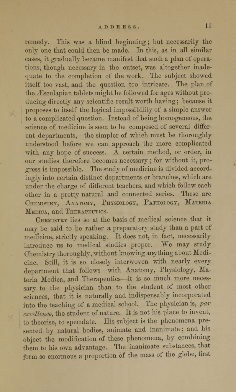 remedy. This was a blind beginning; but necessarily the only one that could, then be made. In this, as in all similar cases, it gradually became manifest that such a plan of opera- tions, though necessary in the outset, was altogether inade- quate to the completion of the work. The subject showed itself too vast, and the question too intricate. The plan of the iEsculapian tablets might be followed for ages without pro- ducing directly any scientific result worth having; because it proposes to itself the logical impossibility of a simple answer to a complicated question. Instead of being homogeneous, the science of medicine is seen to be composed of several differ- ent departments,—the simpler of which must be thoroughly understood before we can approach the more complicated with any hope of success. A certain method, or order, in our studies therefore becomes necessary ; for without it, pro- gress is impossible. The study of medicine is divided accord- ingly into certain distinct departments or branches, which are under the charge of different teachers, and which follow each other in a pretty natural and connected series. These are Chemistry, Anatomy, Physiology, Pathology, Materia Medica, and Therapeutics. Chemistry lies so at the basis of medical science that it may be said to be rather a preparatory study than a part of medicine, strictly speaking. It does not, in fact, necessarily introduce us to medical studies proper. We may study Chemistry thoroughly, without knowing anything about Medi- cine. Still, it is so closely interwoven with nearly every department that follows—with Anatomy, Physiology, Ma- teria Medica, and Therapeutics—it is so much more neces- sary to the physician than to the student of most other sciences, that it is naturally and indispensably incorporated into the teaching of a medical school. The physician is, par excellence, the student of nature. It is not his place to invent, to theorise, to speculate. His subject is the phenomena pre- sented by natural bodies, animate and inanimate; and his object the modification of these phenomena, by combining them to his own advantage. The inanimate substances, that form so enormous a proportion of the mass of the globe, first