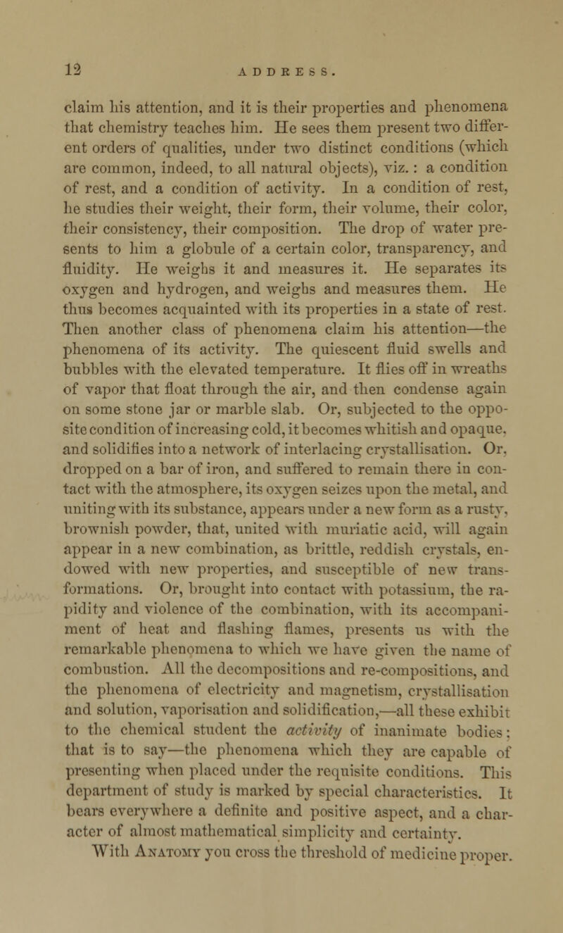 claim liis attention, and it is their properties and phenomena that chemistry teaches him. He sees them present two differ- ent orders of qualities, under two distinct conditions (which are common, indeed, to all natural objects), viz.: a condition of rest, and a condition of activity. In a condition of rest, he studies their weight, their form, their volume, their color, their consistency, their composition. The drop of water pre- sents to him a globule of a certain color, transparency, and fluidity. He weighs it and measures it. He separates its oxygen and hydrogen, and weighs and measures them. He thus becomes acquainted with its properties in a state of rest. Then another class of phenomena claim his attention—the phenomena of its activity. The quiescent fluid swells and bubbles with the elevated temperature. It flies off in wreaths of vapor that float through the air, and then condense again on some stone jar or marble slab. Or, subjected to the oppo- site condition of increasing cold, it becomes whitish and opaque, and solidifies into a network of interlacing crystallisation. Or. dropped on a bar of iron, and suffered to remain there in con- tact with the atmosphere, its oxygen seizes upon the metal, and uniting with its substance, appears under a new form as a rusty, brownish powder, that, united with muriatic acid, will again appear in a new combination, as brittle, reddish crystals, en- dowed with new properties, and susceptible of new trans- formations. Or, brought into contact with potassium, the ra- pidity and violence of the combination, with its accompani- ment of heat and flashing flames, presents us with the remarkable phenomena to which we have given the name of combustion. All the decompositions and re-compositions, and the phenomena of electricity and magnetism, crystallisation and solution, vaporisation and solidification,—all these exhibit to the chemical student the activity of inanimate bodies: that is to say—the phenomena which they are capable of presenting when placed under the requisite conditions. This department of study is marked by special characteristics. It bears everywhere a definite and positive aspect, and a char- acter of almost mathematical simplicity and certainty. With Anatomy you cross the threshold of medicine proper.