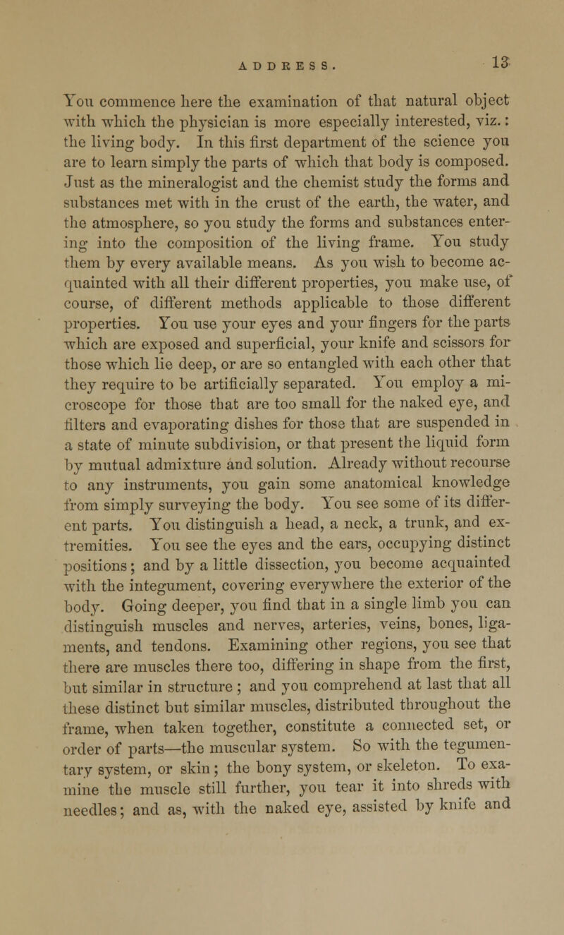 You commence here the examination of that natural object with which the physician is more especially interested, viz.: the living body. In this first department of the science you are to learn simply the parts of which that body is composed. Just as the mineralogist and the chemist study the forms and substances met with in the crust of the earth, the water, and the atmosphere, so you study the forms and substances enter- ing into the composition of the living frame. You study them by every available means. As you wish to become ac- quainted with all their different properties, you make use, of course, of different methods applicable to those different properties. You use your eyes and your fingers for the parts which are exposed and superficial, your knife and scissors for those which lie deep, or are so entangled with each other that they require to be artificially separated. You employ a mi- croscope for those tbat are too small for the naked eye, and filters and evaporating dishes for those that are suspended in a state of minute subdivision, or that present the liquid form by mutual admixture and solution. Already without recourse to any instruments, you gain some anatomical knowledge from simply surveying the body. You see some of its differ- ent parts. You distinguish a head, a neck, a trunk, and ex- tremities. You see the eyes and the ears, occupying distinct positions; and by a little dissection, you become acquainted with the integument, covering everywhere the exterior of the body. Going deeper, you find that in a single limb you can distinguish muscles and nerves, arteries, veins, bones, liga- ments, and tendons. Examining other regions, you see that there are muscles there too, differing in shape from the first, but similar in structure ; and you comprehend at last that all these distinct but similar muscles, distributed throughout the frame, when taken together, constitute a connected set, or order of parts—the muscular system. So with the tegumen- tary system, or skin ; the bony system, or skeleton. To exa- mine the muscle still further, you tear it into shreds with needles; and as, with the naked eye, assisted by knife and