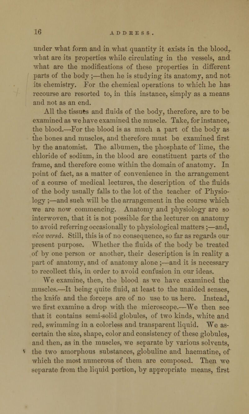 under what form and in what quantity it exists in the blood,, what are its properties while circulating in the vessels, and what are the modifications of these properties in different parts of the body ;—then he is studying its anatomy, and not its chemistry. For the chemical operations to which he has recourse are resorted to, in this instance, simply as a means and not as an end. All the tissues and fluids of the body, therefore, are to be examined as we have examined the muscle. Take, for instance, the blood.—For the blood is as much a part of the body as the bones and muscles, and therefore must be examined first by the anatomist. The albumen, the phosphate of lime, the chloride of sodium, in the blood are constituent parts of the frame, and therefore come within the domain of anatomy. In point of fact, as a matter of convenience in the arrangement of a course of medical lectures, the description of the fluids of the body usually falls to the lot of the teacher of Physio- logy ;—and such will be the arrangement in the course which we are now commencing. Anatomy and physiology are so interwoven, that it is not possible for the lecturer on anatomy to avoid referring occasionally to physiological matters ;—and, versa. Still, this is of no consequence, so far as regards our present purpose. Whether the fluids of the body be treated of by one person or another, their description is in reality a part of anatomy, and of anatomy alone ;—and it is necessary to recollect this, in order to avoid confusion in our ideas. We examine, then, the blood as we have examined the muscles.—It being quite fluid, at least to the unaided senses, the knife and the forceps are of no use to us here. Instead, we first examine a drop with the microscope.—We then see that it contains semi-solid globules, of two kinds, white and red, swimming in a colorless and transparent liquid. We as- certain the size, shape, color and consistency of these globules, and then, as in the muscles, we separate by various solvents, the two amorphous substances, globuline and haematine, of which the most numerous of them are composed. Then we separate from the liquid portion, by appropriate means, first