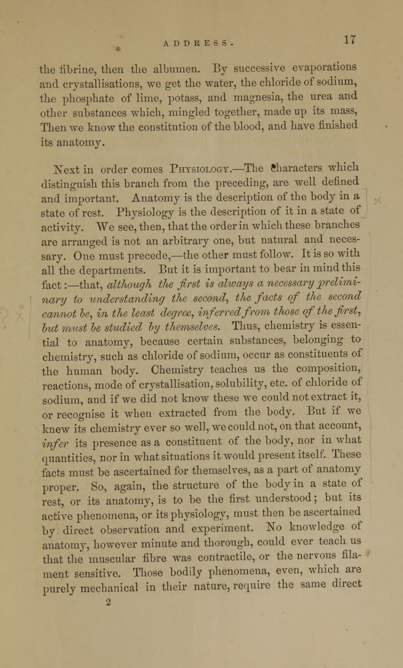 the librine, then the albumen. By successive evaporations and crystallisations, we get the water, the chloride of sodium, the phosphate of lime, potass, and magnesia, the urea and other substances which, mingled together, made up its mass, Then we know the constitution of the blood, and have finished its anatomy. Next in order comes Physiology.—The Characters which distinguish this branch from the preceding, are well defined and important. Anatomy is the description of the body in a state of rest. Physiology is the description of it in a state of activity. We see, then, that the order in which these branches are arranged is not an arbitrary one, but natural and neces- sary. One must precede,—the other must follow. It is so with all the departments. But it is important to bear in mind this fact:—that, although the first is always a necessary prelimi- nary to understanding the second, the facts of the second cannot be, in the least degree, inferred from those of the first, but must be studied by themselves. Thus, chemistry is essen- tial to anatomy, because certain substances, belonging to chemistry, such as chloride of sodium, occur as constituents of the human body. Chemistry teaches us the composition, reactions, mode of crystallisation, solubility, etc. of chloride of sodium, and if we did not know these we could not extract it, or recognise it when extracted from the body. But if we knew its chemistry ever so well, we could not, on that account, infer its presence as a constituent of the body, nor in what quantities, nor in what situations it would present itself. These facts must be ascertained for themselves, as a part of anatomy proper. So, again, the structure of the body in a state of rest, or its anatomy, is to be the first understood; but its active phenomena, or its physiology, must then be ascertained by direct observation and experiment. No knowledge of anatomy, however minute and thorough, could ever teach us that the muscular fibre was contractile, or the nervous fila- ment sensitive. Those bodily phenomena, even, which are purely mechanical in their nature, require the same direct 2