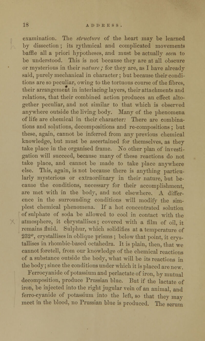 examination. The structure of the heart may be learned by dissection ; its rythmical and complicated movements baffle all a priori hypotheses, and must be actually seen to be understood. This is not because they are at all obscure or mysterious in their nature ; for they are, as I have already said, purely mechanical in character ; but because their condi- tions are so peculiar, owing to the tortuous course of the fibres, their arrangement in interlacing layers, their attachments and relations, that their combined action produces an effect alto- gether peculiar, and not similar to that which is observed anywhere outside the living body. Many of the phenomena of life are chemical in their character: There are combina- tions and solutions, decompositions and re-compositions ; but these, again, cannot be inferred from any previous chemical knowledge, but must be ascertained for themselves, as they take place in the organised frame. Xo other plan of investi- gation will succeed, because many of these reactions do not take place, and cannot be made to take place anywhere else. This, again, is not because there is anything particu- larly mysterious or extraordinary in their nature, but be- cause the conditions, necessary for their accomplishment. are met with in the body, and not elsewhere. A differ- ence in the surrounding conditions will modify the sim- plest chemical phenomena. If a hot concentrated solution of sulphate of soda be allowed to cool in contact with the atmosphere, it cirystallisea; covered with a film of oil, it remains fluid. Sulphur, which solidifies at a temperature of 232°, crystallises in oblique prisms ; below that point, it crvs- tallises in rhombic-based octahedra. It is plain, then, that we cannot foretell, from our knowledge of the chemical reactions of a substance outside the body, what will be its reactions in the body; since the conditions under which it is placed are new. Ferrocyanide of potassium and perlactate of iron, by mutual decomposition, produce Prussian bine. But if the lactate of iron, be injected into the right jugular vein of an animal, and ferro-cyanide of potassium into the left, so that they may meel in the blood, no Prussian blue is produced. The serum