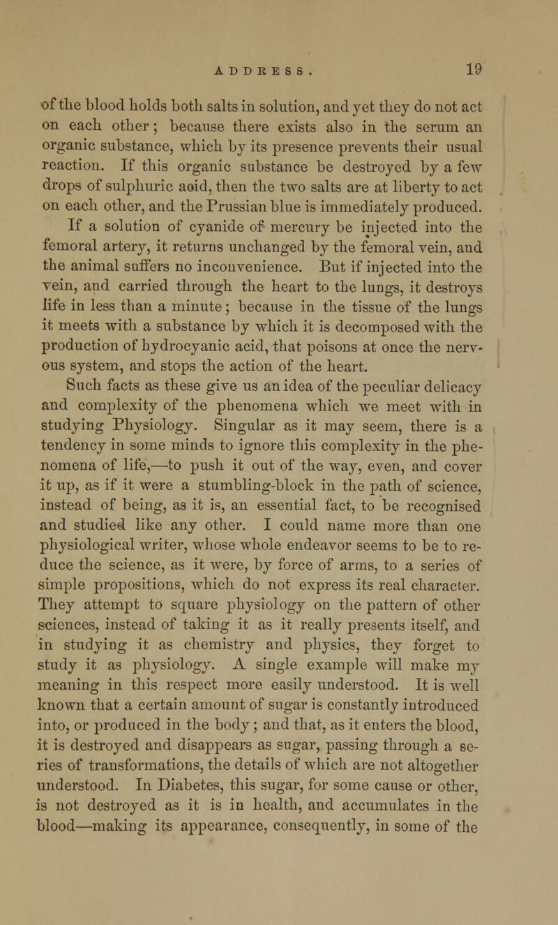 of the blood holds both salts in solution, and yet they do not act on each other; because there exists also in the serum an organic substance, which by its presence prevents their usual reaction. If this organic substance be destroyed by a few drops of sulphuric aoid, then the two salts are at liberty to act on each other, and the Prussian blue is immediately produced. If a solution of cyanide of mercury be injected into the femoral artery, it returns unchanged by the femoral vein, and the animal suffers no inconvenience. But if injected into the vein, and carried through the heart to the lungs, it destroys life in less than a minute; because in the tissue of the lungs it meets with a substance by which it is decomposed with the production of hydrocyanic acid, that poisons at once the nerv- ous system, and stops the action of the heart. Such facts as these give us an idea of the peculiar delicacy and complexity of the phenomena which we meet with in studying Physiology. Singular as it may seem, there is a tendency in some minds to ignore this complexity in the phe- nomena of life,—to push it out of the way, even, and cover it up, as if it were a stumbling-block in the path of science, instead of being, as it is, an essential fact, to be recognised and studied like any other. I could name more than one physiological writer, whose whole endeavor seems to be to re- duce the science, as it were, by force of arms, to a series of simple propositions, which do not express its real character. They attempt to square physiology on the pattern of other sciences, instead of taking it as it really presents itself, and in studying it as chemistry and physics, they forget to study it as physiology. A single example will make my meaning in this respect more easily understood. It is well known that a certain amount of sugar is constantly introduced into, or produced in the body; and that, as it enters the blood, it is destroyed and disappears as sugar, passing through a se- ries of transformations, the details of which are not altogether understood. In Diabetes, this sugar, for some cause or other, is not destroyed as it is in health, and accumulates in the blood—making its appearance, consequently, in some of the