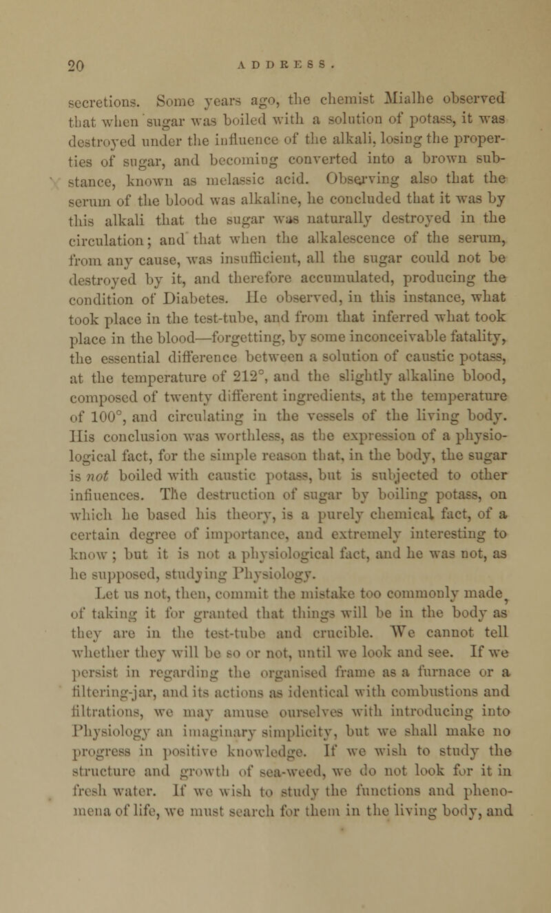 secretions. Some years ago, the chemist Mialhe observed that when sugar was boiled with a solution of potass, it was destroyed under the influence of the alkali, losiDg the proper- ties of sugar, and becoming converted into a brown sub- stance, known as melassic acid. Observing also that the serum of the blood was alkaline, he concluded that it was by this alkali that the sugar was naturally destroyed in the circulation; and that when the alkalescence of the serum, from any cause, was insufficient, all the sugar could not be destroyed by it, and therefore accumulated, producing the condition of Diabetes. lie observed, in this instance, what took place in the test-tube, and from that inferred what took place in the blood—forgetting, by some inconceivable fatality, the essential difference between a solution of caustic potass, at the temperature of 212°, and the slightly alkaline blood, composed of twenty different ingredients, at the temperature of 100°, and circulating in the vessels of the living body. J lis conclusion was worthless, as the expression of a physio- logical fact, for the simple reason that, in the body, the sugar is not boiled with caustic potass, but is subjected to other influences. The destruction of sugar by boiling potass, on which he based his theory, is a purely chemical fact, of a certain degree of importance, and extremely interesting to know ; but it is not a physiological fact, and he was not, as he supposed, studying Physiol Let us not, then, commit the mistake too commonly made of taking it for granted that things will be in the body as they are in the test-tube and crucible. We cannot tell whether they will be so or not, until we look and see. If we persist in regarding the organised frame as a furnace or a filtering-jar, and its actions as identical with combustions and filtrations, we may amuse ourselves with introducing into Physiology an imaginary simplicity, but we shall make no progress in positive knowledge. If we wish to study the structure and growth oi' sea-weed, we do not look for it in fresh water. If we wish to study the functions and pheno- mena of life, we must search for them in the living body, and