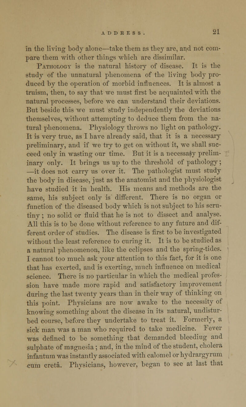 in the living body alone—take them as they are, and not com- pare them with other things which are dissimilar. Pathology is the natural history of disease. It is the study of the unnatural phenomena of the living body pro- duced by the operation of morbid influences. It is almost a truism, then, to say that we must first be acquainted with the natural processes, before we can understand their deviations. But beside this we must study independently the deviations themselves, without attempting to deduce them from the na- tural phenomena. Physiology throws no light on pathology. It is very true, as I have already said, that it is a necessary preliminary, and if we try to get on without it, we shall suc- ceed only in wasting our time. But it is a necessasy prelim- inary only. It brings us up to the threshold of pathology; —it does not carry us over it. The pathologist must study the body in disease, just as the anatomist and the physiologist have studied it in health. His means and methods are the same, his subject only is' different. There is no organ or function of the diseased body which is not subject to his scru- tiny ; no solid or fluid that he is not to dissect and analyse. All this is to be done without reference to any future and dif- ferent order of studies. The disease is first to be investigated without the least reference to curing it. It is to be studied as a natural phenomenon, like the eclipses and the spring-tides. I cannot too much ask your attention to this fact, for it is one that has exerted, and is exerting, much influence on medical science. There is no particular in which the medical profes- sion have made more rapid and satisfactory improvement during the last twenty years than in their way of thinking on this point. Physicians are now awake to the necessity of knowing something about the disease in its natural, undistur- bed course, before they undertake to treat it. Formerly, a sick man was a man who required to take medicine. Fever was defined to be something that demanded bleediug and sulphate of magnesia ; and, in the mind of the student, cholera infantum was instantly associated with calomel or hydrargyrum cum creta. Physicians, however, began to see at last that