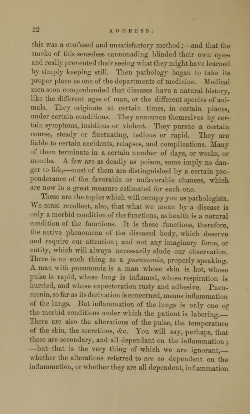 this was a confused and unsatisfactory method;—and that the smoke of this senseless cannonading blinded their own eyes? and really prevented their seeing what they might have learned by simply keeping still. Then pathology began to take its proper place as one of the departments of medicine. Medical men soon comprehended that diseases have a natural history, like the different ages of man, or the different species of ani- mals. They originate at certain times, in certain places, under certain conditions. They announce themselves by cer- tain symptoms, insidious or violent. They pursue a certain course, steady or fluctuating, tedious or rapid. They are liable to certain accidents, relapses, and complications. Many of them terminate in a certain number of days, or weeks, or months. A few are as deadly as poison, some imply no dan- ger to life,—most of them are distinguished by a certain pre- ponderance of the favorable or unfavorable chances, which, are now in a great measure estimated for each one. These are the topics which will occupy you as pathologists. We must recollect, also, that what we mean by a disease is only a morbid condition of the functions, as health is a natural condition of the functions. It is these functions, therefore, the active phenomena of the diseased body, which deserve and require our attention; and not any imaginary force, or entity, which will always necessarily elude our observation. There is no such thing as a pneumonia, properly speaking. A man with pneumonia is a man whose skin is hot, whose pulse is rapid, whose lung is inflamed, whose respiration is hurried, and whose expectoration rusty and adhesive. Pneu- monia, so far as its derivation is concerned, means inflammation of the lungs. But inflammation of the lungs is only one of the morbid conditions under which the patient is laboring. There arc also the alterations of the pulse, the temperature of the skin, the secretions, Arc. You will say, perhaps, that these are secondary, and all dependant on the inflammation ■ —but that is the very thing of which we are ignorant whether the alterations referred to are so dependent on the inflammation, or whether they are all dependent, inflammation