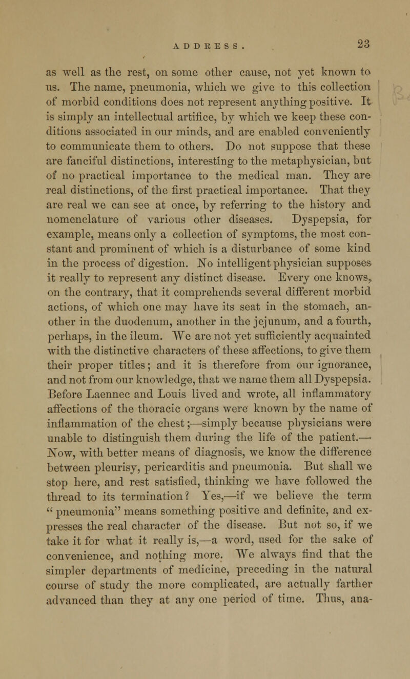 as well as the rest, on some other cause, not yet known to ns. The name, pneumonia, which we give to this collection of morbid conditions does not represent anything positive. It is simply an intellectual artifice, by which we keep these con- ditions associated in our minds, and are enabled conveniently to communicate them to others. Do not suppose that these are fanciful distinctions, interesting to the metaphysician, but of no practical importance to the medical man. They are real distinctions, of the first practical importance. That they are real we can see at once, by referring to the history and nomenclature of various other diseases. Dyspepsia, for example, means only a collection of symptoms, the most con- stant and prominent of which is a disturbance of some kind in the process of digestion. No intelligent physician supposes it really to represent any distinct disease. Every one knows, on the contrary, that it comprehends several different morbid actions, of which one may have its seat in the stomach, an- other in the duodenum, another in the jejunum, and a fourth, perhaps, in the ileum. We are not yet sufficiently acquainted with the distinctive characters of these affections, to give them their proper titles; and it is therefore from our ignorance, and not from our knowledge, that we name them all Dyspepsia. Before Laennec and Louis lived and wrote, all inflammatory affections of the thoracic organs were known by the name of inflammation of the chest;—simply because physicians were unable to distinguish them during the life of the patient.— JSTow, with better means of diagnosis, we know the difference between pleurisy, pericarditis and pneumonia. But shall we stop here, and rest satisfied, thinking we have followed the thread to its termination? Yes,—if we believe the term  pneumonia means something positive and definite, and ex- presses the real character of the disease. But not so, if we take it for what it really is,—a word, used for the sake of convenience, and nothing more. We always find that the simpler departments of medicine, preceding in the natural course of study the more complicated, are actually farther advanced than they at any one period of time. Thus, ana-