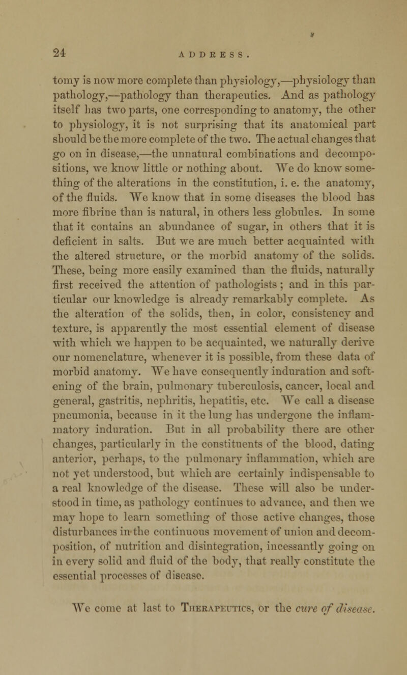 tomy is now more complete than physiology,—physiology than pathology,—pathology than therapeutics. And as pathology itself has two parts, one corresponding to anatomy, the other to physiology, it is not surprising that its anatomical part should be the more complete of the two. The actual changes that go on in disease,—the unnatural combinations and decompo- sitions, we know little or nothing about. We do know some- thing of the alterations in the constitution, i. e. the anatomy, of the fluids. We know that in some diseases the blood has more fibrine than is natural, in others less globules. In some that it contains an abundance of sugar, in others that it is deficient in salts. But we are much better acquainted with the altered structure, or the morbid anatomy of the solids. These, being more easily examined than the fluids, naturally first received the attention of pathologists ; and in this par- ticular our knowledge is already remarkably complete. As the alteration of the solids, then, in color, consistency and texture, is apparently the most essential element of disease with which we happen to be acquainted, we naturally derive our nomenclature, whenever it is possible, from these data of morbid anatomy. We have consequently induration and soft- ening of the brain, pulmonary tuberculosis, cancer, local and general, gastritis, nephritis, hepatitis, etc. We call a dif pneumonia, because in it the lung has undergone the inflam- matory induration. Bnt in all probability there are other changes, particularly in the constituents of the blood, dating anterior, perhaps, to the pulmonary inflammation, which are not yet understood, but which are certainly indispensable to a real knowledge of the disease. These will also be under- stood in time, as pathology continues to advance, and then we may hope to learn something of those active changes, those disturbances in the continuous movement of union and decom- position, of nutrition and disintegration, incessantly going on in every solid and fluid of the body, that really constitute the essential processesof disease. We come at last to Therapeutics, or the cure of dm