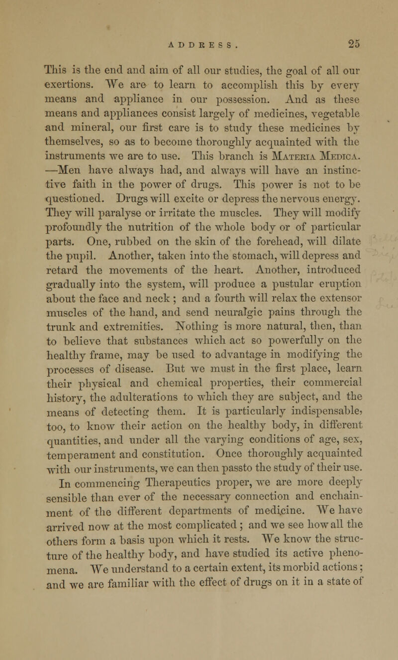 This is the end and aim of all our studies, the goal of all our exertions. We are to learn to accomplish this by every means and appliance in our possession. And as these means and appliances consist largely of medicines, vegetable and mineral, our first care is to study these medicines by themselves, so as to become thoroughly acquainted with the instruments we are to use. This branch is Materia Medic a. —Men have always had, and always will have an instinc- tive faith in the power of drugs. This power is not to be questioned. Drugs will excite or depress the nervous energy. They will paralyse or irritate the muscles. They will modify profoundly the nutrition of the whole body or of particular parts. One, rubbed on the skin of the forehead, will dilate the pupil. Another, taken into the stomach, will depress and retard the movements of the heart. Another, introduced gradually into the system, will produce a pustular eruption about the face and neck ; and a fourth will relax the extensor muscles of the hand, and send neuralgic pains through the trunk and extremities. Nothing is more natural, then, than to believe that substances which act so powerfully on the healthy frame, may be used to advantage in modifying the processes of disease. But we must in the first place, learn their physical and chemical properties, their commercial history, the adulterations to which they are subject, and the means of detecting them. It is particularly indispensable? too, to know their action on the healthy body, in different quantities, and under all the varying conditions of age, sex, temperament and constitution. Once thoroughly acquainted with our instruments, we can then passto the study of their use. In commencing Therapeutics proper, we are more deeply sensible than ever of the necessary connection and enchain- ment of the different departments of medicine. We have arrived now at the most complicated ; and we see how all the others form a basis upon which it rests. We know the struc- ture of the healthy body, and have studied its active pheno- mena. We understand to a certain extent, its morbid actions; and we are familiar with the effect of drugs on it in a state of