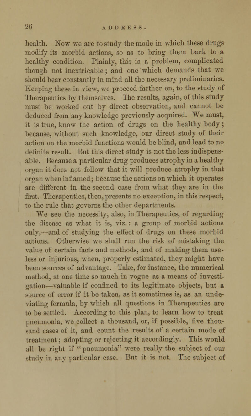 health. Now we are to study the mode in which these drugs modify its morbid actions, so as to bring them back to a healthy condition. Plainly, this is a problem, complicated though not inextricable; and one which demands that we should bear constantly in mind all the necessary preliminaries. Keeping these in view, we proceed farther on, to the study of Therapeutics by themselves. The results, again, of this study must be worked out by direct observation, and cannot be deduced from any knowledge previously acquired. We must, it is true, know the action of drugs on the healthy body; because, without such knowledge, our direct study of their action on the morbid functions would be blind, and lead to no definite result. But this direct study is not the less indispens- able. Because a particular drug produces atrophy in a healthy organ it does not follow that it will produce atrophy in that organ when inflamed; because the actions on which it operates are different in the second case from what they are in the first. Therapeutics, then, presents no exception, in this respect, to the rule that governs the other departments. We see the necessity, also, in Therapeutics, of regarding the disease as what it is, viz.: a group of morbid actions only,—and of studying the effect of drugs on these morbid actions. Otherwise we shall run the risk of mistaking the value of certain facts and methods, and of making them use- less or injurious, when, properly estimated, they might have been sources of advantage. Take, for instance, the numerical method, at one time so much in vogue as a means of investi- gation—valuable if confined to its legitimate objects, but a source of error if it be taken, as it sometimes is, as an unde- \ hating formula, by which all questions in Therapeutics are to be settled. According to this plan, to learn how to treat pneumonia, we collect a thousand, or, if possible, five thou- sand cases of it, and count the results of a certain mode of treatment; adopting or rejecting it accordingly. This would all be right if pneumonia' were really the subject of our study in any particular case. But it is not The subject of