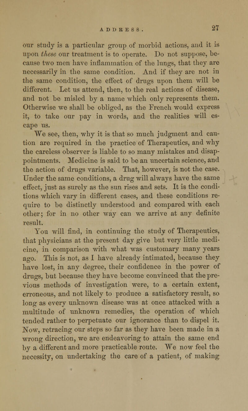 our study is a particular group of morbid actions, and it is upon these our treatment is to operate. Do not suppose, be- cause two men have inflammation of the lungs, that they are necessarily in the same condition. And if they are not in the same condition, the effect of drugs upon them will be different. Let us attend, then, to the real actions of disease, and not be misled by a name which only represents them. Otherwise we shall be obliged, as the French would express it, to take our pay in words, and the realities will es- cape us. We see, then, why it is that so much judgment and cau- tion are required in the practice of Therapeutics, and why the careless observer is liable to so many mistakes and disap- pointments. Medicine is said to be an uncertain science, and the action of drugs variable. That, however, is not the case. Under the same conditions, a drug will always have the same effect, just as surely as the sun rises and sets. It is the condi- tions which vary in different cases, and these conditions re- quire to be distinctly understood and compared with each other; for in no other way can we arrive at any definite result. You will find, in continuing the study of Therapeutics, that physicians at the present day give but very little medi- cine, in comparison with what was customary many years ago. This is not, as I have already intimated, because they have lost, in any degree, their confidence in the power of drugs, but because they have become convinced that the pre- vious methods of investigation were, to a certain extent, erroneous, and not likely to produce a satisfactory result, so long as every unknown disease was at once attacked with a multitude of unknown remedies, the operation of which tended rather to perpetuate our ignorance than to dispel it. ]STow, retracing our steps so far as they have been made in a wrong direction, we are endeavoring to attain the same end by a different and more practicable route. We now feel the necessity, on undertaking the care of a patient, of making