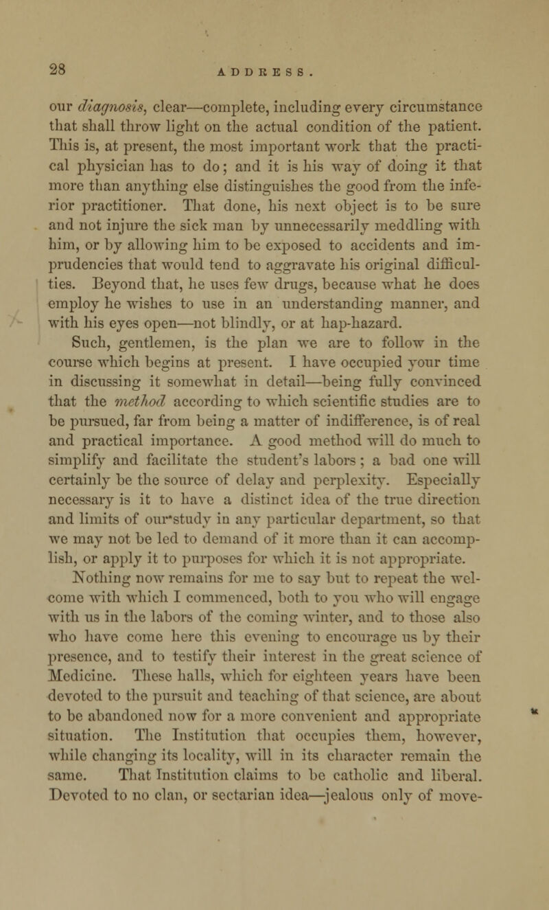 our diagnosis, clear—complete, including every circumstance that shall throw light on the actual condition of the patient. This is, at present, the most important work that the practi- cal physician has to do; and it is his way of doing it that- more than anything else distinguishes the good from the infe- rior practitioner. That done, his next object is to be sure and not injure the sick man by unnecessarily meddling with him, or by allowing him to be exposed to accidents and im- prudencies that would tend to aggravate his original difficul- ties. Beyond that, he uses few drugs, because what he does employ he wishes to use in an understanding manner, and with his eyes open—not blindly, or at hap-hazard. Such, gentlemen, is the plan we are to follow in the course which begins at present. I have occupied your time in discussing it somewhat in detail—being fully convinced that the method according to which scientific studies are to be pursued, far from being a matter of indifference, is of real and practical importance. A good method will do much to simplify and facilitate the student's labors ; a bad one will certainly be the source of delay and perplexity. Especially necessary is it to have a distinct idea of the true direction and limits of our'study in any particular department, so that we may not be led to demand of it more than it can accomp- lish, or apply it to purposes for which it is not appropriate. Nothing now remains for me to say but to repeat the wel- come with which I commenced, both to you who will engage with us in the labors of the coming winter, and to those also who have come here this evening to encourage us by their presence, and to testify their interest in the great science of Medicine. These halls, which for eighteen years have been devoted to the pursuit and teaching of that science, are about to be abandoned now for a more convenient and appropriate situation. The Institution that occupies them, however, while changing its locality, will in its character remain the same. That Institution claims to be catholic and liberal. Devoted to no clan, or sectarian idea—jealous only of move-