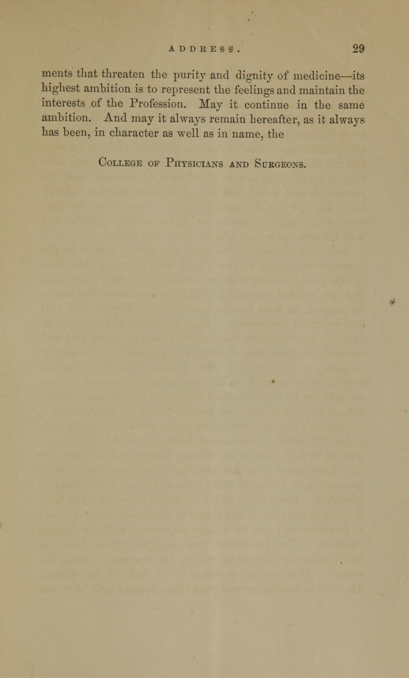 ments that threaten the purity and dignity of medicine—its highest ambition is to represent the feelings and maintain the interests of the Profession. May it continue in the same ambition. And may it always remain hereafter, as it always has been, in character as well as in name, the College of Physicians and Surgeons.