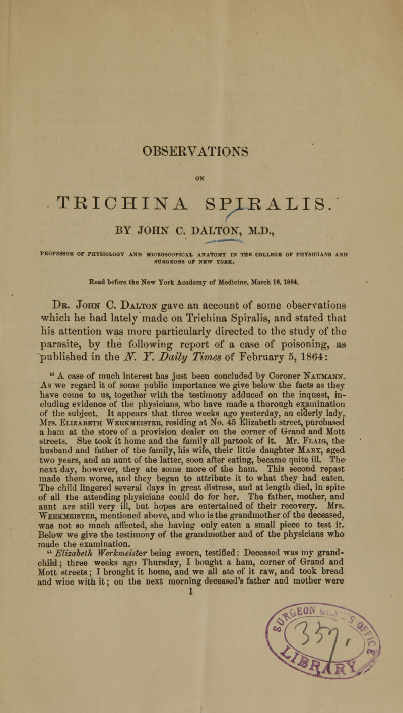 OBSERVATIONS TRICHINA SPIRALIS. ( BY JOHN C. DALTON, M.D., PROFESSOR OP PHYSIOLOGY AND MICROSCOPICAL ANATOMY IN THK COLLEGE OP PHYSICIANS AND SURGEONS OP NEW YORK. Kead before the New York Academy of Medicine, March 16,1864. Dr. John C. Dalton gave an account of some observations which he had lately made on Trichina Spiralis, and stated that his attention was more particularly directed to the study of the parasite, by the following report of a case of poisoning, as published in the N. Y. Daily Times of February 5, 1864:  A case of much interest has just been concluded by Coroner Nat/mantst, As we regard it of some public importance we give below the facts as they have come to us, together with the testimony adduced on the inquest, in- cluding evidence of the physicians, who have made a thorough examination of the subject. It appears that three weeks ago yesterday, an elderly ladyr Mrs. Elizabeth Werkmeister, residing at No. 45 Elizabeth street, purchased a ham at the store of a provision dealer on the corner of Grand and Mott streets. She took it home and the family all partook of it. Mr. Flaig, the husband and father of the family, his wife, their little daughter Mart, a^ed two years, and an aunt of the latter, soon after eating, became quite ill. The- next day, however, they ate some more of the ham. This second repast made them worse, and they began to attribute it to what they had eaten. The child lingered several days in great distress, and at length died, in spite of all the attending physicians could do for her. The father, mother, and aunt are still very ill, but hopes are entertained of their recovery. Mrs. Werkmei8ter, mentioned above, and who is the grandmother of the deceased, was not so much affected, she having only eaten a small piece to test it. Below we give the testimony of the grandmother and of the physicians who made the examination.  Elizabeth Werkmeister being sworn, testified: Deceased was my grand- child ; three weeks ago Thursday, I bought a ham, corner of Grand and Mott streets; I brought it home, and we all ate of it raw, and took bread and wine with it; on the next morning deceased's father and mother were