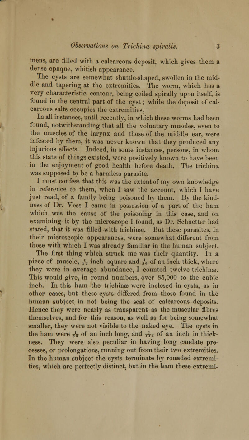 mens, are filled with a calcareous deposit, which gives them a dense opaque, whitish appearance. The cysts are somewhat shuttle-shaped, swollen in the mid- dle and tapering at the extremities. The worm, which has a very characteristic contour, heing coiled spirally upon itself, is found in the central part of the cyst; while the deposit of cal- careous salts occupies the extremities. In all instances, until recently, in which these worms had been found, notwithstanding that all the voluntary muscles, even to the muscles of the larynx and those of the middle ear, were infested by them, it was never known that they produced any injurious effects. Indeed, in some instances, persons, in whom this state of things existed, were positively known to have been in the enjoyment of good health before death. The trichina was supposed to be a harmless parasite. I must confess that this was the extent of my own knowledge in reference to them, when I saw the account, which I have just read, of a family being poisoned by them. By the kind- ness of Dr. Voss I came in possession of a part of the ham which was the cause of the poisoning in this case, and on examining it by the microscope I found, as Dr. Schnetter had stated, that it was filled with trichinae. But these parasites, in their microscopic appearances, were somewhat different from those with which I was already familiar in the human subject. The first thing which struck me was their quantity. In a piece of muscle, ^ mca square and jff of an inch thick, where they were in average abundance, I counted twelve trichinae. This would give, in round numbers, over 85,000 to the cubie inch. In this ham the trichinae were inclosed in cysts, as in other cases, but these cysts differed from those found in the human subject in not being the seat of calcareous deposits. Hence they were nearly as transparent as the muscular fibres themselves, and for this reason, as well as for being somewhat smaller, they were not visible to the naked eye. The cysts in the ham were jV of an inch long, and T^s of an inch in thick- ness. They were also peculiar in having long caudate pro- cesses, or prolongations, running out from their two extremities. In the human subject the cysts terminate by rounded extremi- ties, which are perfectly distinct, but in the ham these extremi-