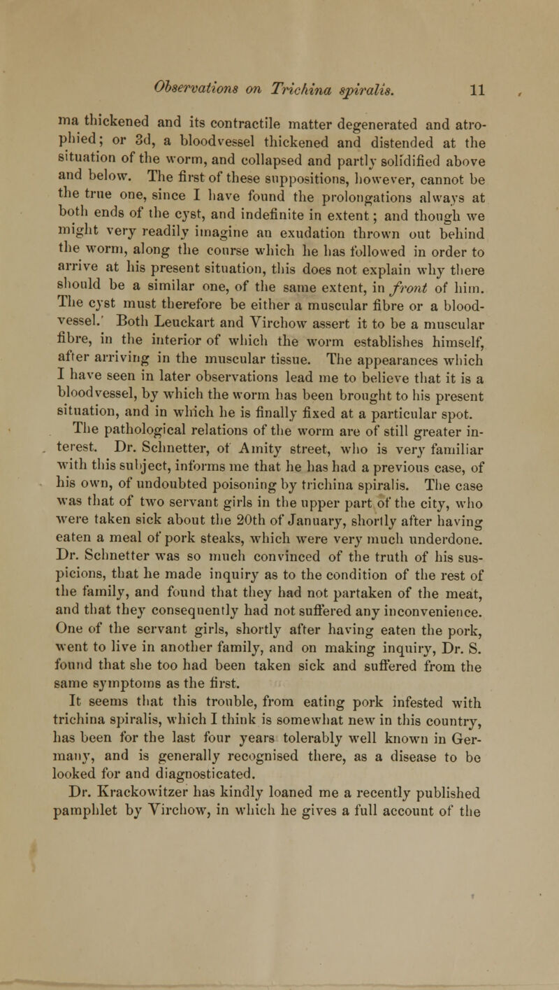 ma thickened and its contractile matter degenerated and atro- phied; or 3d, a bloodvessel thickened and distended at the situation of the worm, and collapsed and partly solidified above and below. The first of these suppositions, however, cannot be the true one, since I have found the prolongations always at both ends of the cyst, and indefinite in extent; and though we might very readily imagine an exudation thrown out behind the worm, along the course which he has followed in order to arrive at his present situation, this does not explain why there should be a similar one, of the same extent, in front of him. The cyst must therefore be either a muscular fibre or a blood- vessel.' Both Leuckart and Virchow assert it to be a muscular fibre, in the interior of which the worm establishes himself, after arriving in the muscular tissue. The appearances which I have seen in later observations lead me to believe that it is a bloodvessel, by which the worm has been brought to his present situation, and in which he is finally fixed at a particular spot. The pathological relations of the worm are of still greater in- terest. Dr. Schnetter, of Amity street, who is very familiar with this subject, informs me that he has had a previous case, of his own, of undoubted poisoning by trichina spiralis. The case was that of two servant girls in the upper part of the city, who Mere taken sick about the 20th of January, shortly after having eaten a meal of pork steaks, which were very much underdone. Dr. Schnetter was so much convinced of the truth of his sus- picions, that he made inquiry as to the condition of the rest of the family, and found that they had not partaken of the meat, and that they consequently had not suffered any inconvenience. One of the servant girls, shortly after having eaten the pork, went to live in another family, and on making inquiry, Dr. S. found that she too had been taken sick and suffered from the same symptoms as the first. It seems that this trouble, from eating pork infested with trichina spiralis, which I think is somewhat new in this country, has been for the last four years tolerably well known in Ger- many, and is generally recognised there, as a disease to be looked for and diagnosticated. Dr. Krackowitzer has kindly loaned me a recently published pamphlet by Yirchow, in which he gives a full account of the