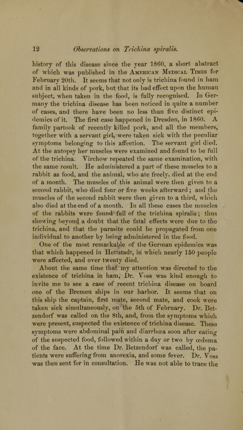 history of this disease since the year 1860, a short abstract of which was published in the American Medical Times for February 20th. It seems that not only is trichina found in ham and in all kinds of pork, but that its bad effect upon the human subject, when taken in the food, is fully recognised. In Ger- many the trichina disease has been noticed in quite a number of cases, and there have been no less than five distinct epi- demics of it. The first case happened in Dresden, in 1860. A family partook of recently killed pork, and all the members, together with a servant girl, were taken sick with the peculiar symptoms belonging to this affection. The servant girl died. At the autopsy her muscles were examined and found to be full of the trichina. Yirchow repeated the same examination, with the same result. He administered a part of these muscles to a rabbit as food, and the animal, who ate freely, died at the end of a month. The muscles of tin's animal were then given to a second rabbit, who died four or five weeks afterward ; and the muscles of the second rabbit were then given to a third, which also died at the end of a month. In all these cases the muscles of the rabbits were found full of the trichina spiralis; thus showing beyond a doubt that the fatal effects were due to the trichina, and that the parasite could be propagated from one individual to another by being administered in the food. One of the most remarkable of the German epidemics was that which happened in Hettstadt, in which nearly 150 people were affected, and over twenty died. About the same time that my attention was directed to the existence of trichina in ham, Dr. Voss was kind enough to invite me to see a case of recent trichina disease on board one of the Bremen ships in our harbor. It seems that on this ship the captain, first mate, second mate, and cook were taken sick simultaneously, on the 5th of February. Dr. Bet- zendorf was called on the 8th, and, from the symptoms which were present, suspected the existence of trichina disease. These symptoms were abdominal pain and diarrhoea soon after eatino- of the suspected food, followed within a day or two by oedema of the face. At the time Dr. Betzendorf was called, the pa- tients were suffering from anorexia, and some fever. Dr. Voss was then sent for in consultation. He was not able to trace the