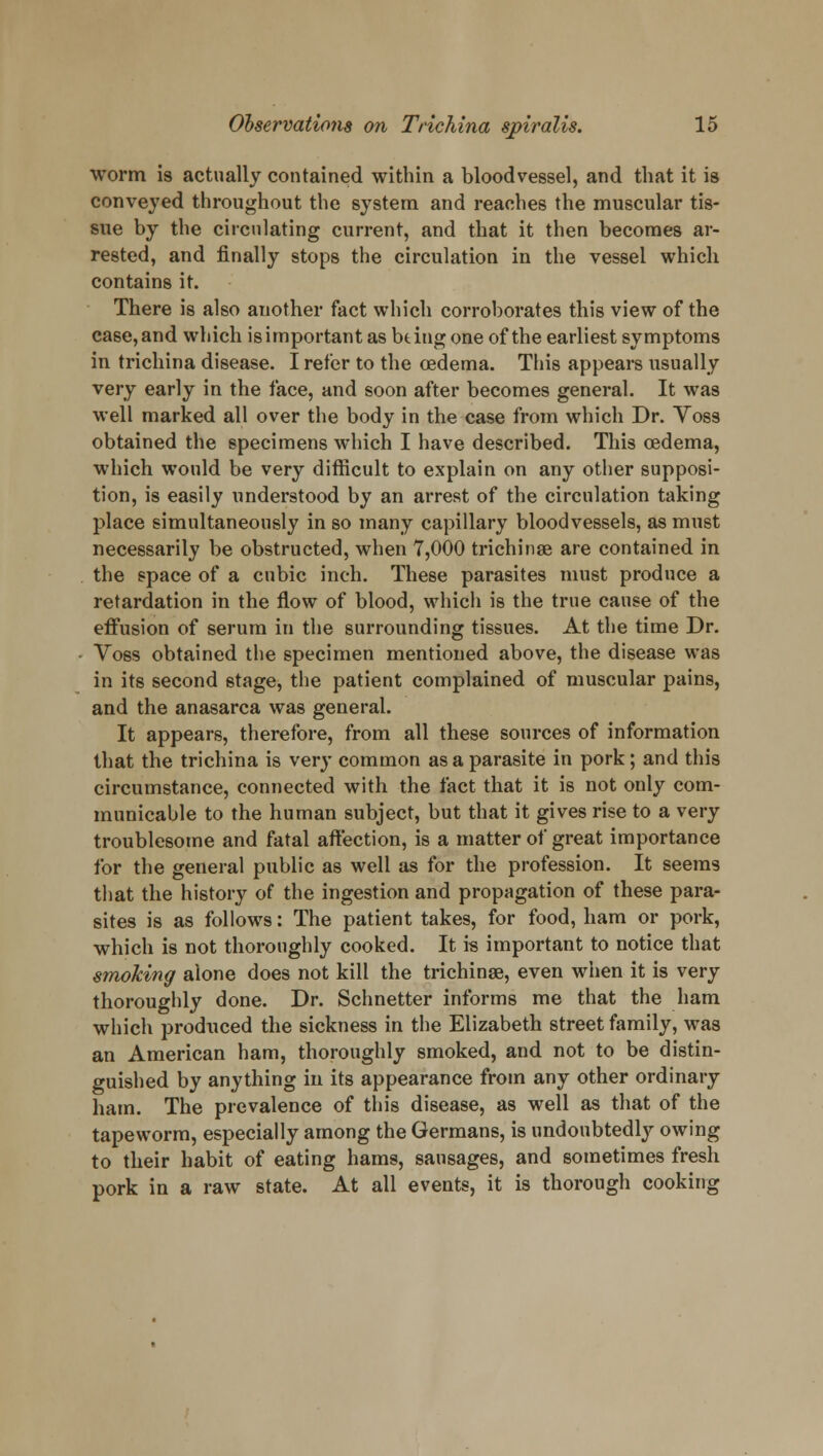 worm is actually contained within a bloodvessel, and that it is conveyed throughout the system and reaches the muscular tis- sue by the circulating current, and that it then becomes ar- rested, and finally stops the circulation in the vessel which contains it. There is also another fact which corroborates this view of the case,and which isimportant as bting one of the earliest symptoms in trichina disease. I refer to the oedema. This appears usually very early in the face, and soon after becomes general. It was well marked all over the body in the case from which Dr. Voss obtained the specimens which I have described. This oedema, which would be very difficult to explain on any other supposi- tion, is easily understood by an arrest of the circulation taking place simultaneously in so many capillary bloodvessels, as must necessarily be obstructed, when 7,000 trichinae are contained in the space of a cubic inch. These parasites must produce a retardation in the flow of blood, which is the true cause of the effusion of serum in the surrounding tissues. At the time Dr. Voss obtained the specimen mentioned above, the disease was in its second stage, the patient complained of muscular pains, and the anasarca was general. It appears, therefore, from all these sources of information that the trichina is very common as a parasite in pork; and this circumstance, connected with the fact that it is not only com- municable to the human subject, but that it gives rise to a very troublesome and fatal affection, is a matter of great importance for the general public as well as for the profession. It seems that the history of the ingestion and propagation of these para- sites is as follows: The patient takes, for food, ham or pork, which is not thoroughly cooked. It is important to notice that smoking alone does not kill the trichinae, even when it is very thoroughly done. Dr. Schnetter informs me that the ham which produced the sickness in the Elizabeth street family, was an American ham, thoroughly smoked, and not to be distin- guished by anything in its appearance from any other ordinary ham. The prevalence of this disease, as well as that of the tapeworm, especially among the Germans, is undoubtedly owing to their habit of eating hams, sausages, and sometimes fresh pork in a raw state. At all events, it is thorough cooking