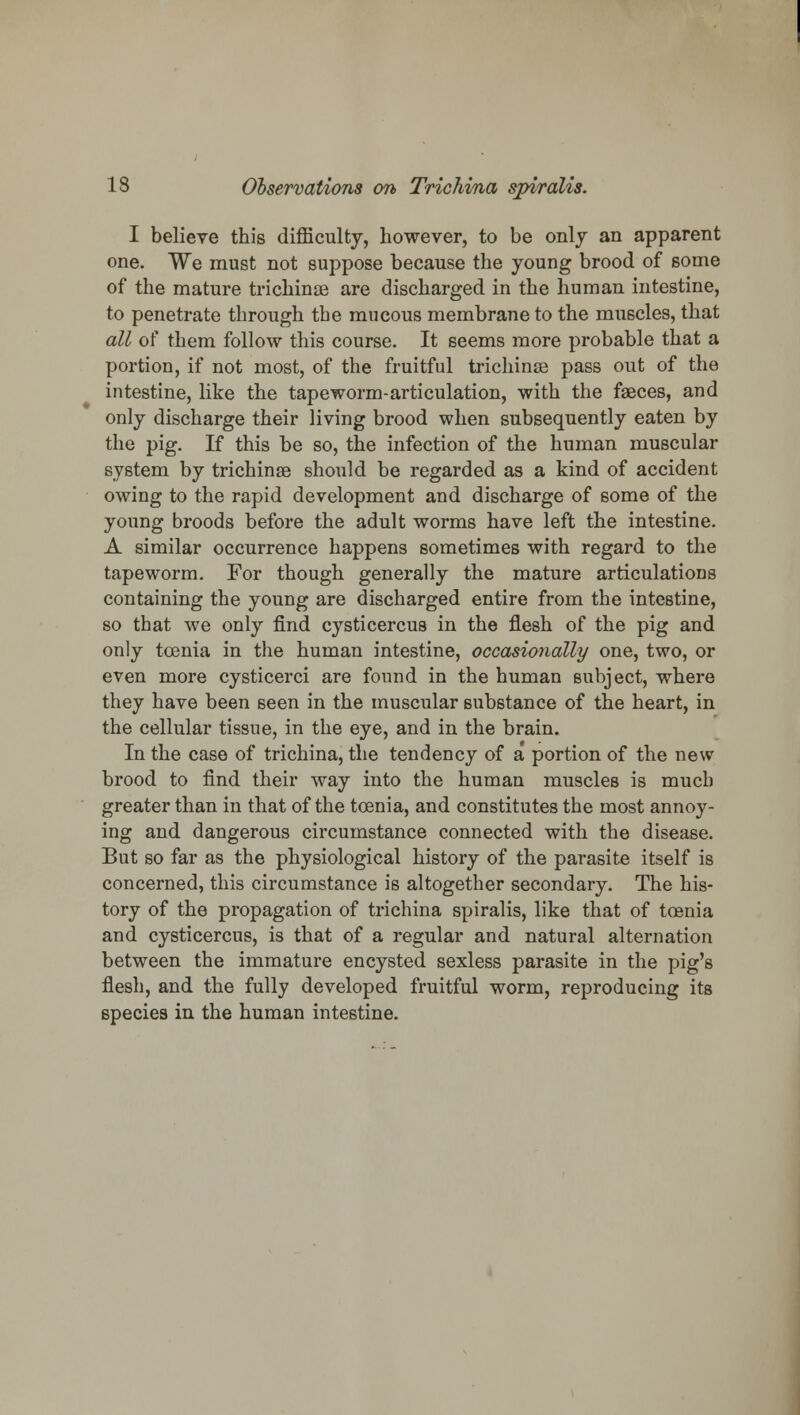 I believe this difficulty, however, to be only an apparent one. We must not suppose because the young brood of some of the mature trichinae are discharged in the human intestine, to penetrate through the mucous membrane to the muscles, that all of them follow this course. It seems more probable that a portion, if not most, of the fruitful trichinae pass out of the intestine, like the tapeworm-articulation, with the faeces, and only discharge their living brood when subsequently eaten by the pig. If this be so, the infection of the human muscular system by trichinae should be regarded as a kind of accident owing to the rapid development and discharge of some of the young broods before the adult worms have left the intestine. A similar occurrence happens sometimes with regard to the tapeworm. For though generally the mature articulations containing the young are discharged entire from the intestine, so that we only find cysticercus in the flesh of the pig and only tcenia in the human intestine, occasionally one, two, or even more cysticerci are found in the human subject, where they have been seen in the muscular substance of the heart, in the cellular tissue, in the eye, and in the brain. In the case of trichina, the tendency of a portion of the new brood to find their way into the human muscles is much greater than in that of the toenia, and constitutes the most annoy- ing and dangerous circumstance connected with the disease. But so far as the physiological history of the parasite itself is concerned, this circumstance is altogether secondary. The his- tory of the propagation of trichina spiralis, like that of tcenia and cysticercus, is that of a regular and natural alternation between the immature encysted sexless parasite in the pig's flesh, and the fully developed fruitful worm, reproducing its species in the human intestine.