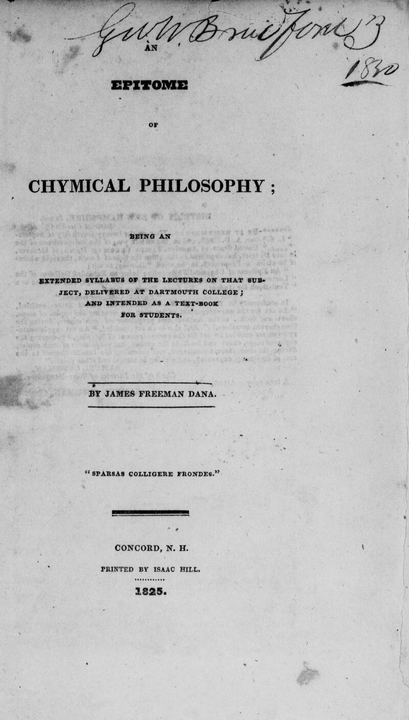 EPITOME t-m CHYMICAL PHILOSOPHY ; BEING AN EXTENDED SYLLABUS Or THE LECTURES ON THAT SUB- JECT, DELIVERED AT DARTMOUTH COLLEGE \ AND INTENDED AS A TEXT-BOOK EOR STUDENTS. BY JAMES FREEMAN DANA. SPARSAS COLLIGERE FRONDES. CONCORD, N. H. PRINTED BY ISAAC HILL. <Lo29* ■H