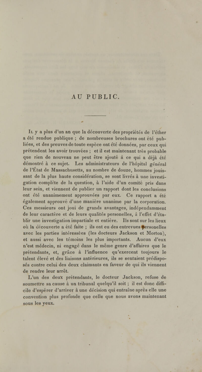 AU PUBLIC. Il y a plus d'un an que la découverte des propriétés de l'éther a été rendue publique ; de nombreuses brochures ont été pub- liées, et des preuves de toute espèce ont été données, par ceux qui prétendent les avoir trouvées ; et il est maintenant très probable que rien de nouveau ne peut être ajouté à ce qui a déjà été démontré à ce sujet. Les administrateurs de l'hôpital général de l'Etat de Massachusetts, au nombre de douze, hommes jouis- sant de la plus haute considération, se sont livrés à une investi- gation complète de la question, à l'aide d'un comité pris dans leur sein, et viennent de publier un rapport dont les conclusions ont été unanimement approuvées par eux. Ce rapport a été également approuve d'une manière unanime par la corporation. Ces messieurs ont joui de grands avantages, indépendamment de leur caractère et de leurs qualités personelles, à l'effet d'éta- blir une investigation impartiale et entière. Ils sont sur les lieux où la découverte a été faite ; ils ont eu des entrevues personelles avec les parties intéressées (les docteurs Jackson et Morton), et aussi avec les témoins les plus importants. Aucun d'eux n'est médecin, ni engagé dans le même genre d'affaires que le prétendants, et, grâce à l'influence qu'exercent toujours le talent élevé et des liaisons antérieures, ils se sentaient prédispo- sés contre celui des deux claimants en faveur de qui ils viennent de rendre leur arrêt. L'un des deux prétendants, le docteur Jackson, refuse de soumettre sa cause à un tribunal quelqu'il soit ; il est donc diffi- cile d'espérer d'arriver à une décision qui entraîne après elle une convention plus profonde que celle que nous avons maintenant sous les yeux.