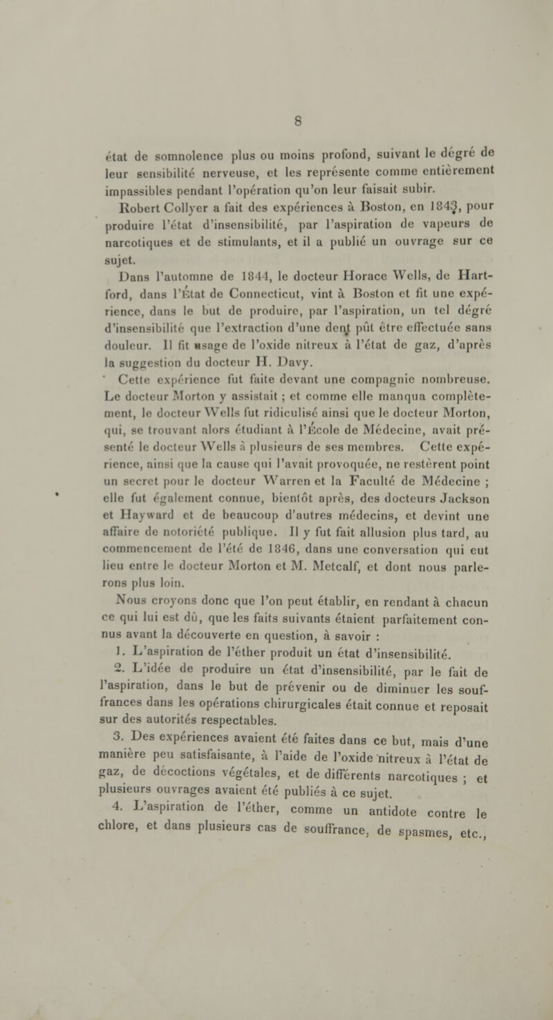 8 . tat de somnolence plus ou moins profond, suivant le degré de leur sensibilité nerveuse, et les représente comme entièrement impassibles pendant l'opération qu'on leur faisait subir. Robert Collver a fait des expériences à Boston, en 1843, pour produire l'état d'insensibilité, par l'aspiration de vapeurs de narcotiques et de stimulants, et il a publié un ouvrage sur ce sujet. Dans l'automne de 1841, le docteur Horace Wells, de Hart- ford, dans l'Etat de Connecticut, vint à Boston et lit une expé- rience, dans le but de produire, par l'aspiration, un tel degré d'insensibilité que l'extraction d'une dent pût être effectuée sans douleur. Il fit usage de l'oxide nitreux à l'état de gaz, d'après la suggestion du docteur 11. Davy. Cette expérience fut faite devant une compagnie nombreuse. Le docteur Morton y assistait ; et comme elle manqua complète- ment, !<• docteur Wells lut ridiculisé ainsi que le docteur Morton, (pii, se trouvant alors étudiant à l'École de Médecine, avait pré- senté le docteur Wells à plusieurs de ses membres. Cette expé- rience, ainsi que la cause qui l'avait provoquée, ne restèrent point un secret pour le docteur Warren et la Faculté de Médecine ; elle fut également connue, bientôt après, des docteurs Jackson et Hayward et de beaucoup d'autres médecins, et devint une affaire de notoriété publique. Il y fut fait allusion plus tard, au commencement de l'été de 1846, dans une conversation qui eut lieu entre le docteur Morton et M. Metcalf, et dont nous parle- rons plus loin. Nous croyons donc que l'on peut établir, en rendant à chacun ce qui lui est dû, que les faits suivants étaient parfaitement con- nus avant la découverte en question, à savoir : 1. L'aspiration de l'éther produit un état d'insensibilité. 2. L'idée de produire un état d'insensibilité, par le fait de l'aspiration, dans le but de prévenir ou de diminuer les souf- frances dans les opérations chirurgicales était connue et reposait sur des autorités respectables. 3. Des expériences avaient été faites dans ce but, mais d'une manière peu satisfaisante, à l'aide de l'oxide nitreux à l'état de gaz, de décoctions végétales, et de différents narcotiques ; et plusieurs ouvrages avaient été publiés à ce sujet. 4. L'aspiration de l'éther, comme un antidote contre le chlore, et dans plusieurs cas de souffrance; de spasmes, etc.,